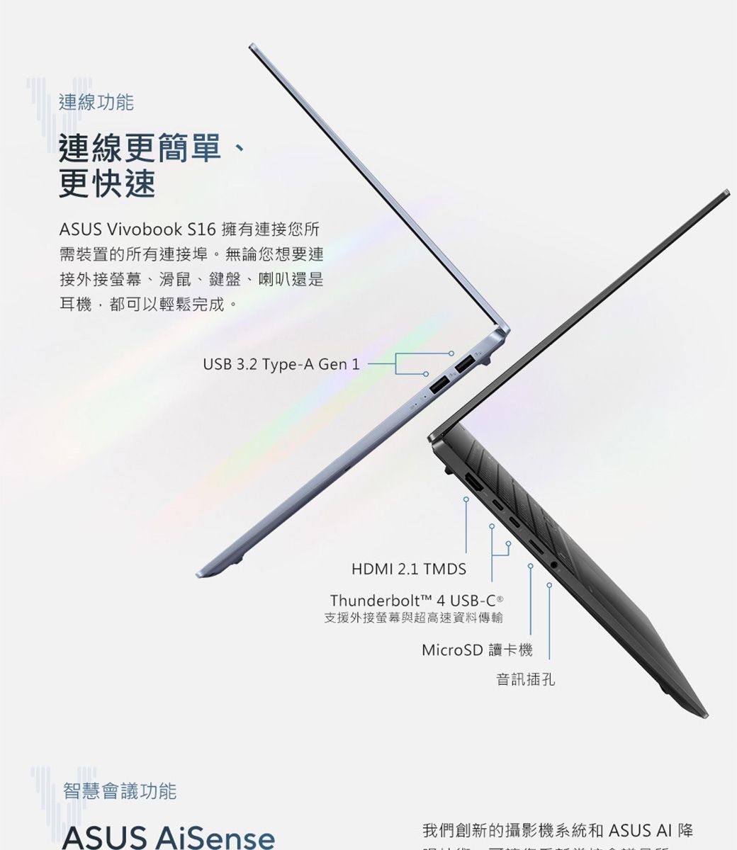 連線功能連線更簡單更快速ASUS Vivobook S16 擁有連接您所需裝置的所有連接埠。無論您想要連接外接螢幕、滑鼠、鍵盤、喇叭還是耳機,都可以輕鬆完成。USB 3.2 Type-A Gen 1HDMI 2.1 TMDSThunderbolt™ 4 USB-C 支援外接螢幕與超高速資料傳輸MicroSD 讀卡機音訊插孔智慧會議功能ASUS AiSense我們創新的攝影機系統和 ASUS AI 降