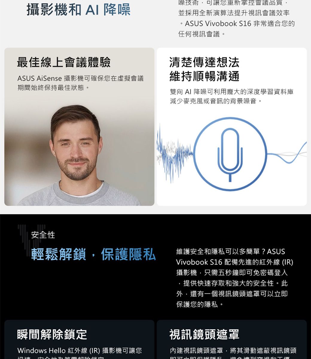 攝影機和AI降噪最佳線上會議體驗ASUS AiSense 攝影機可確保您在虛擬會議期間始終保持最佳狀態。噪技術可讓您重新掌控會議品質,並採用全新演算法提升視訊會議效率。ASUS Vivobook S16 非常適合您的任何視訊會議。清楚傳達想法維持順暢溝通雙向 AI 降噪可利用龐大的深度學習資料庫減少麥克風或音訊的背景噪音。安全性輕鬆解鎖,保護隱私維護安全和隱私可以多簡單? ASUSVivobook S16 配備先進的紅外線(IR)攝影機,只需五秒鐘即可免密碼登入提供快速存取和強大的安全性。此外,還有一個視訊鏡頭遮罩可以立即保護您的隱私。瞬間解除鎖定Windows Hello 紅外線 (IR) 攝影機可讓您視訊鏡頭遮罩內建視訊鏡頭遮罩,將其滑動遮蔽視訊鏡頭