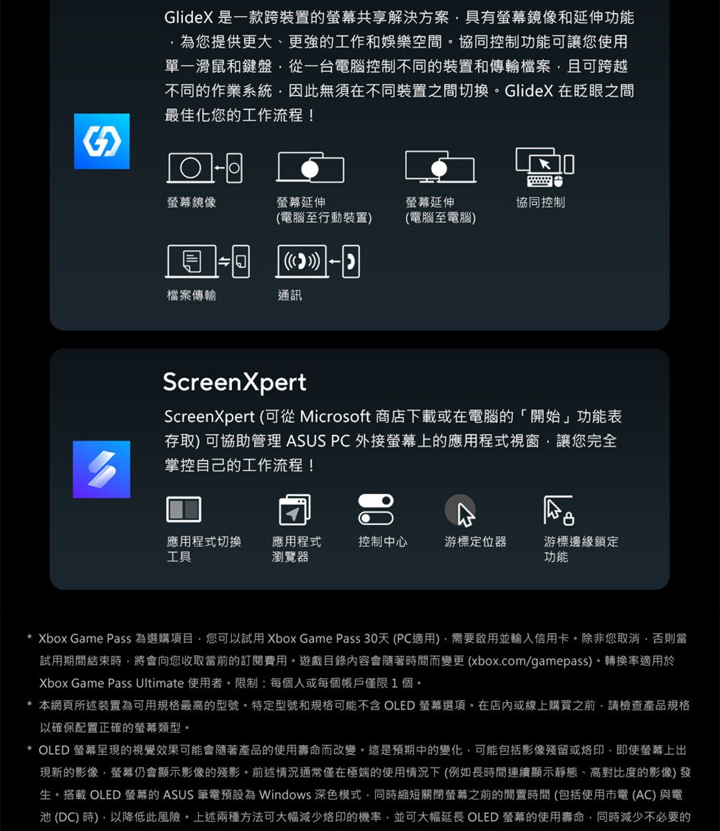 GlideX 是一款跨裝置的共享解決方案具有鏡像和延伸功能為您提供更大、更強的工作和娛樂空間協同控制功能可讓您使用單一滑鼠和鍵盤從一台電腦控制不同的裝置和傳輸檔案且可跨越不同的作業系統因此無須在不同裝置之間切換GlideX在眨眼之間最佳化您的工作流程!螢幕鏡像螢幕延伸螢幕延伸協同控制(電腦至行動裝置(電腦至電腦-)檔案傳輸通訊ScreenXpertScreenXpert (可從 Microsoft 商店下載或在電腦的「開始」功能表存取) 可協助管理 ASUS PC 外接螢幕上的應用程式視窗讓您完全掌控自己的工作流程!應用程式切換工具應用程式瀏覽器控制中心游標定位器游標邊緣鎖定功能* Xbox Game Pass 為選購項目您可以試用 Xbox Game Pass 30天(PC適用)需要啟用並輸入信用卡除非您取消否則當試用期間結束將會向您收取當前的訂閱費用。遊戲目錄內容會隨著時間而變更 (xbox.com/gamepass)。轉換率適用於Xbox Game Pass Ultimate 使用者。限制:每個人或每個帳戶僅限1個。* 本網頁所述裝置為可用規格最高的型號。特定型號和規格可能不含 OLED 螢幕選項。在店內或線上購買之前請檢查產品規格以確保配置正確的螢幕類型。* OLED 螢幕呈現的視覺效果可能會隨著產品的使用壽命而改變。這是預期中的變化可能包括影像殘留或即使螢幕上出現新的影像,螢幕仍會顯示影像的殘影。前述情況通常僅在極端的使用情況下(例如長時間連續顯示靜態、高對比度的影像)發生。搭載 OLED 螢幕的 ASUS 筆電預設為 Windows 深色模式,同時縮短關閉螢幕之前的時間(包括使用市電(AC)與電池(DC)時),以降低此風險。上述兩種方法可大幅減少烙印的機率,並可大幅延長 OLED 螢幕的使用壽命,同時減少不必要的