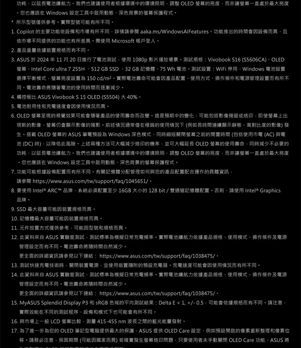 功耗以延長電池續航力我們也建議使用者根據環境中環境照明調整 OLED 的亮度而非讓一直處於最大亮度您也應該在 Windows 設定工具中啟用動態、深色背景的保護程式* 所示型號僅供參考實際型號可能有所不同1 Copilot 的主要功能依設備和市場有所不同詳情請參閱 aakams/WindowsAlFeatures功能推出的時間會因設備而異且依市場不同提供的功能也有所差異需使用 Microsoft 帳戶登入2. 產品重量依據裝置規格而有不同。3. ASUS 於 2024年11月20日進行了電池測試使用1080p影片播放場景。測試規格:Vivobook S16 (S5606CA)、OLED、Intel Core ultra 7 255H 、512 GB SSD、32GB 記憶體、75 Wh 電池。測試設置:WiFi 停用Windows 電池設置選擇平衡模式螢幕亮度設置150cd/m²。實際電池壽命可能會因產品配置、使用方式、操作條件和電源管理設置而有所不同。電池壽命將著電池的使用時間而逐漸減少。4. 觸控板比 ASUS Vivobook S 15 OLED (S5504)大40%。5. 電池耐用性和充電速度會因使用情況而異。6. OLED 螢幕呈現的視覺效果可能會隨著產品的使用壽命而改變。這是預期中的變化可能包括影像殘留或即使螢幕上出現新的影像螢幕仍會顯示影像的殘影。前述情況通常僅在極端的使用情況下(例如長時間連續顯示靜態、高對比度的影像)發生。搭載 OLED 螢幕的 ASUS 筆電預設為 Windows 深色模式同時縮短關閉螢幕之前的閒置時間(包括使用市電(AC)與電池(DC)時)以降低此風險。上述兩種方法可大幅減少烙印的機率並可大幅延長 OLED 螢幕的使用壽命同時減少不必要的功耗以延長電池續航力。我們也建議使用者根據環境中的環境照明,調整 OLED 螢幕的亮度,而非讓螢幕一直處於最大亮度.,您也應該在 Windows 設定工具中啟用動態、深色背景的螢幕保護程式,7. 功能可能根據設備配置而有所不同。有關記憶體分配管理如何與您的產品配置配合運作的具體資訊,請參閱 https://www.asus.com/tw/support/faq/1045651/。8. 要使用 Intel® ARC™ 品牌,系統必須配置至少 16GB 大小的 128 bit / 雙通道記憶體配置。否則,請使用 Intel® Graphics品牌。9. SSD 最大容量可能因裝置規格而異。10. 記憶體最大容量可能因裝置規格而異。11. 元件放置方式僅供參考,可能因型號和規格而異。12. 此資料來自 ASUS 實驗室測試,測試標準為模擬日常充電頻率。實際電池續航力依據產品規格、使用模式、操作條件及電源管理設定而有不同。電池壽命將隨時間自然減少。更全面的詳細資訊請以下連結:https://www.asus.com/tw/support/faq/1038475/*13. 測試快速充電技術時,關閉裝置電源,並使用裝置隨附的預設充電器。充電速度可能會因使用情況而有所不同。14. 此資料來自 ASUS 實驗室測試,測試標準為模擬日常充電頻率。實際電池續航力依據產品規格、使用模式、操作條件及電源管理設定而有不同。電池壽命將隨時間自然減少。更全面的詳細資訊請參見以下連結:https://www.asus.com/tw/support/faq/1038475/。15. MyASUS Splendid Display P3 和 sRGB 色域的平均測試結果 : Delta E  1, +/- 0.5.可能會依據規格而有不同。請注意,實際效能在不同的測試程序、設備和模式下也可能會有所不同。16. 與市場上一般 LCD 螢幕比較,測量 415-455 nm 波長之間的藍光能量發射。17. 為了進一步為您的OLED 筆記型電腦提供最大的保護,ASUS 提供 OLED Care 設定,例如預設開啟的像素重新整理和像素位移。請務必注意,保固期間(可能因國家而異)若確實發生螢幕烙印問題,只要使用者未手動關閉 OLED Care 功能,ASUS 將