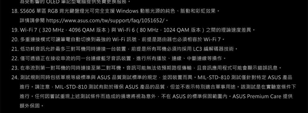 為受影響 OLED 型電腦提供免費更換服務18. S5606 單區 RGB背光鍵盤燈光可完全支援Windows 動態光源的純色、脈動和彩虹效果。詳情請參閱 https://www.asus.com/tw/support/faq/1051652/。19. Wi-Fi7(320 MHz ·4096 QAM 版本)與Wi-Fi6(80MHz1024QAM 版本)之間的理論速度差異。20. 多重連接模式可讓筆電自動切換到最強的 Wi-Fi 訊號前提是路由器也必須相容於 Wi-Fi7。21. 低功耗音訊允許最多三對耳機同時連接一台裝置前提是所有耳機必須均採用LC3編解碼器技術。22. 僅可透過正在接收串流的同一台連線藍牙音訊裝置進行所有播放、連線、中斷連線等操作。23. 在串流到第一對耳機的同時連接至第二對耳機。音訊可能無法依預期路徑傳輸且音訊應用程式可能會顯示錯誤訊息。24. 測試規則同時包括軍規等級標準與 ASUS 品質測試標準的規定並因裝置而異。MIL-STD-810 測試僅針對特定 ASUS 產品進行。請注意,MIL-STD-810 測試有助於確保ASUS 產品的品質,但並不表示特別適合軍事用途。該測試是在實驗室條件下進行。任何因嘗試重現上述測試條件而造成的損壞將視為意外,不在 ASUS 的標準保固範圍內。ASUS Premium Care 提供額外保固。