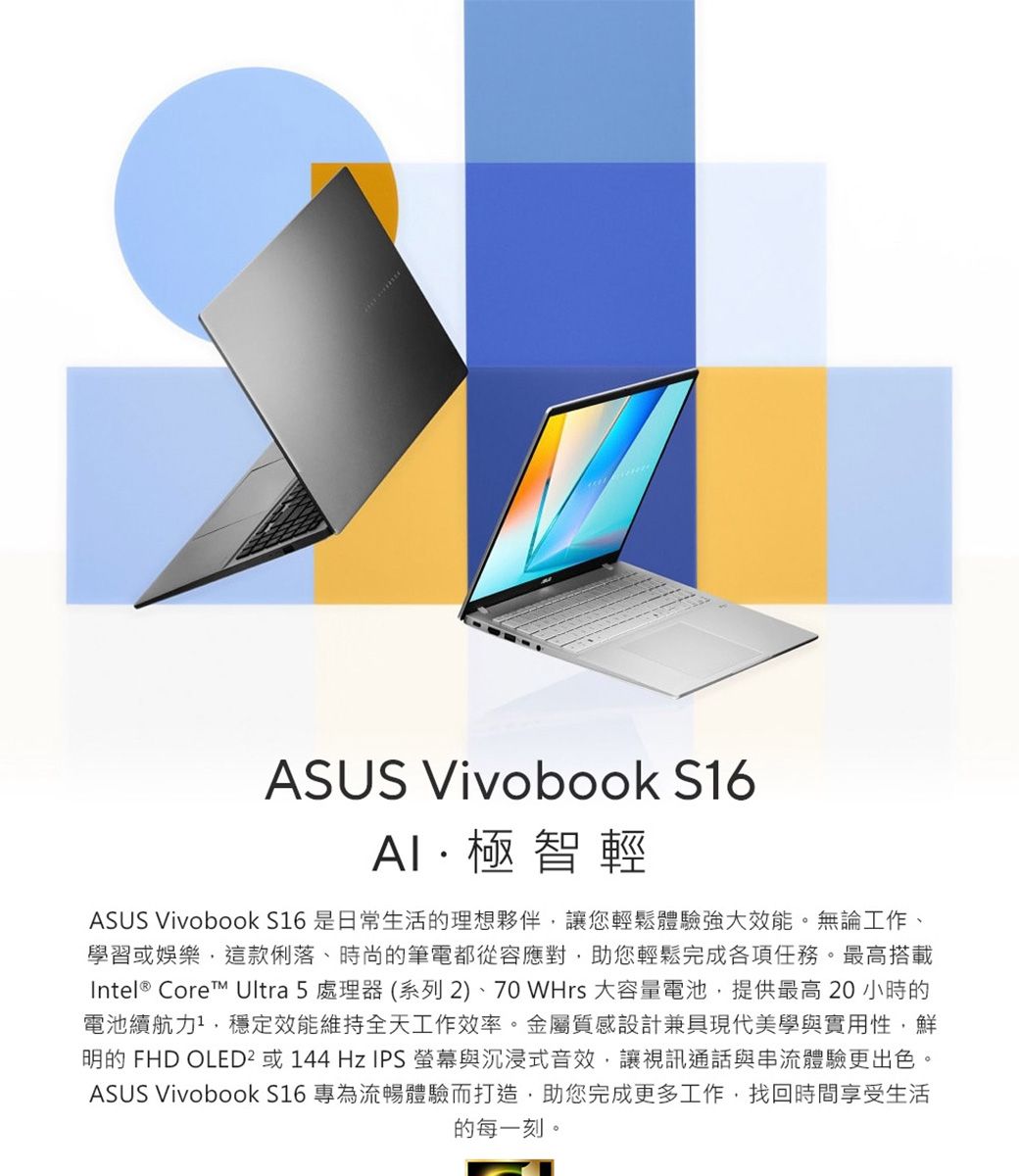 ASUS Vivobook S16極智輕ASUS Vivobook S16 是日常生活的理想夥伴讓您輕鬆體驗強大效能。無論工作、學習或娛樂,這款俐落、時尚的筆電都從容應對,助您輕鬆完成各項任務。最高搭載Intel® Core Ultra 5 處理器(系列2)、70WHrs 大容量電池,提供最高20小時的電池續航力,穩定效能維持全天工作效率。金屬質感設計兼具現代美學與實用性,鮮明的 FHD OLED² 或144Hz IPS螢幕與沉浸式音效,讓視訊通話與串流體驗更出色ASUS Vivobook S16 專為流暢體驗而打造,助您完成更多工作,找回時間享受生活的每一刻。