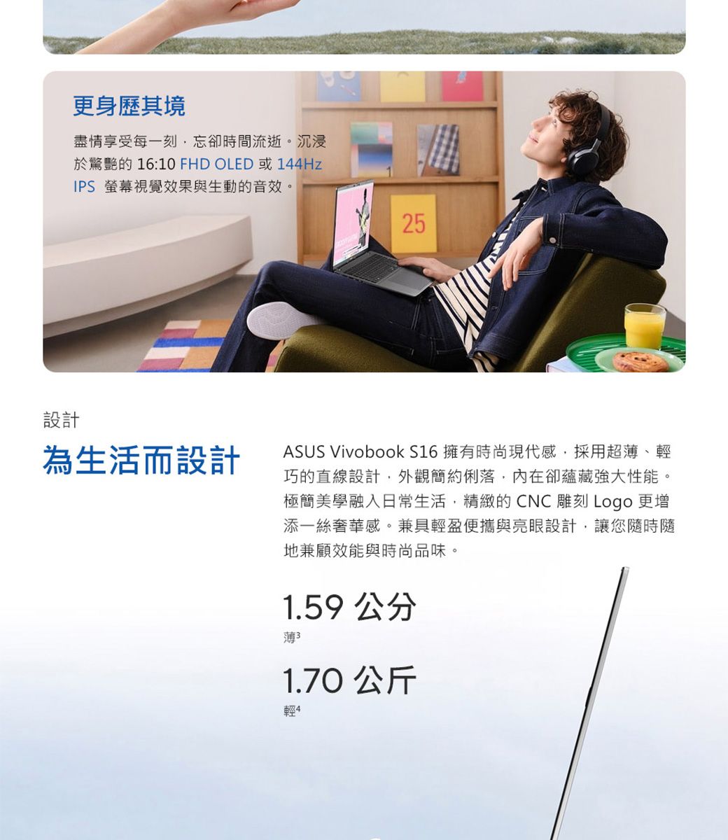 更身歷其境盡情享受每一刻忘卻時間流逝。沉浸於驚艷的 16:10 FHD OLED 或144HzIPS 螢幕視覺效果與生動的音效。設計為生活而設計2525ASUS Vivobook S16 擁有時尚現代感,採用超薄、輕巧的直線設計,外觀簡約俐落,內在卻蘊藏性能。極簡美學融入日常生活,精緻的CNC雕刻 Logo 更增添一絲奢華感。兼具輕盈便攜與亮眼設計,讓您隨時隨地兼顧效能與時尚品味。1.59 公分薄31.70 公斤輕4