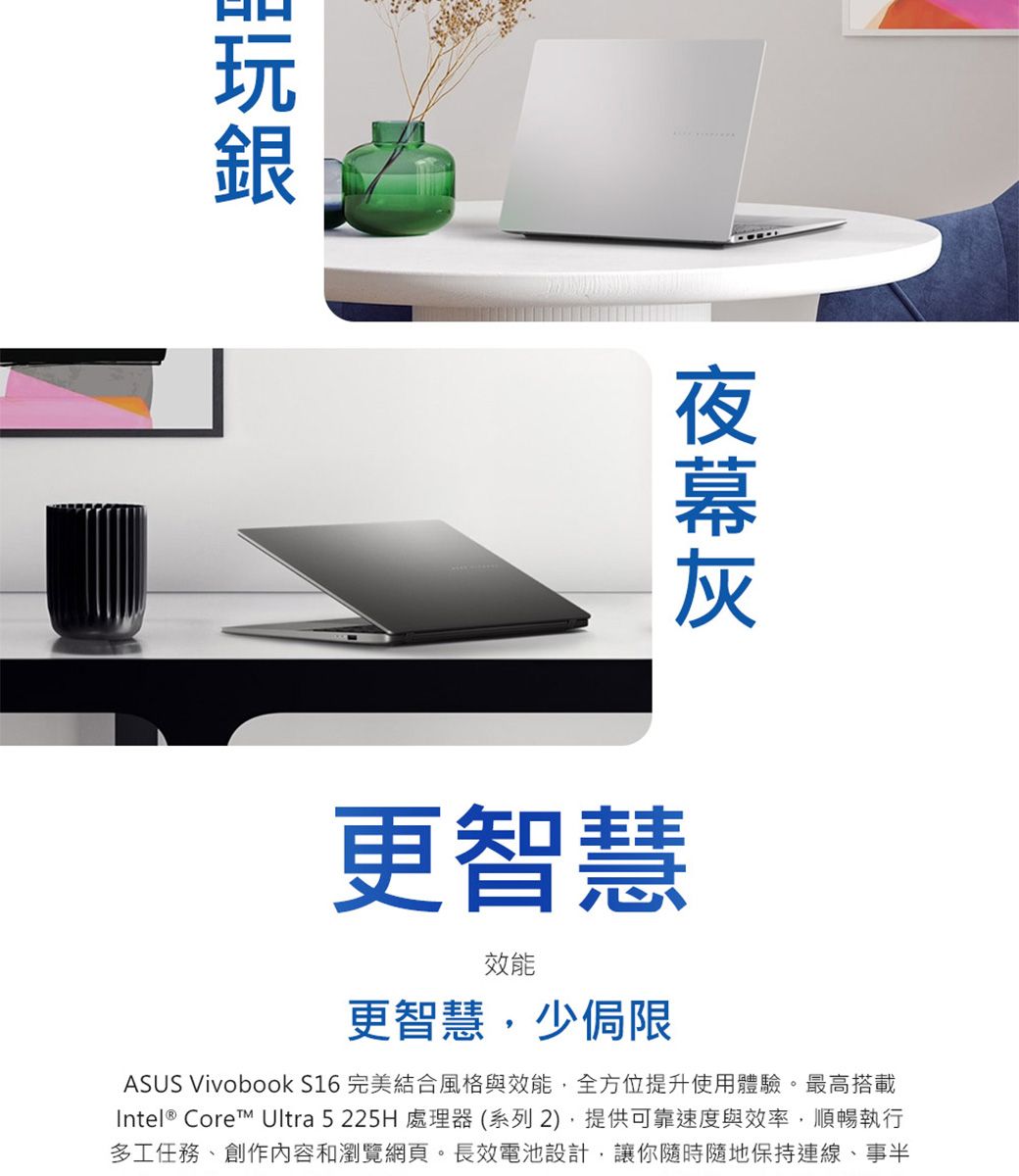更智慧效能更智慧少侷限ASUS Vivobook S16 完美結合風格與效能,全方位提升使用體驗。最高搭載Intel® Core Ultra 5225H 處理器(系列2),提供可靠速度與效率,順暢執行多工任務、創作內容和瀏覽網頁。長效電池設計,讓你隨時隨地保持連線、事半