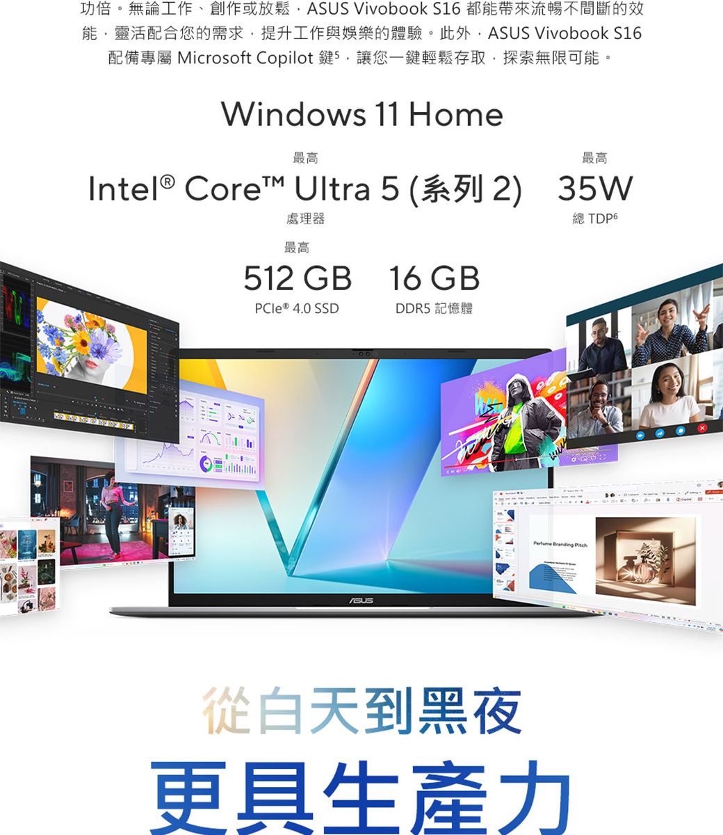 功倍。無論工作、創作或放鬆  VivoBook S16 都帶來流暢不間斷的效能靈活配合您的需求,提升工作與娛樂的體驗。此外,ASUS Vivobook S16配備專屬 Microsoft Copilot 鍵5,讓您一鍵輕鬆存取,探索無限可能。Windows 11 Home最高最高Intel Core™ Ultra 5(系列2) 35W處理器最高512 GB16 GB總 PCIe ® 4.0 SSDDDR5 記憶體ASUS Branding 從白天到黑夜更具生產力