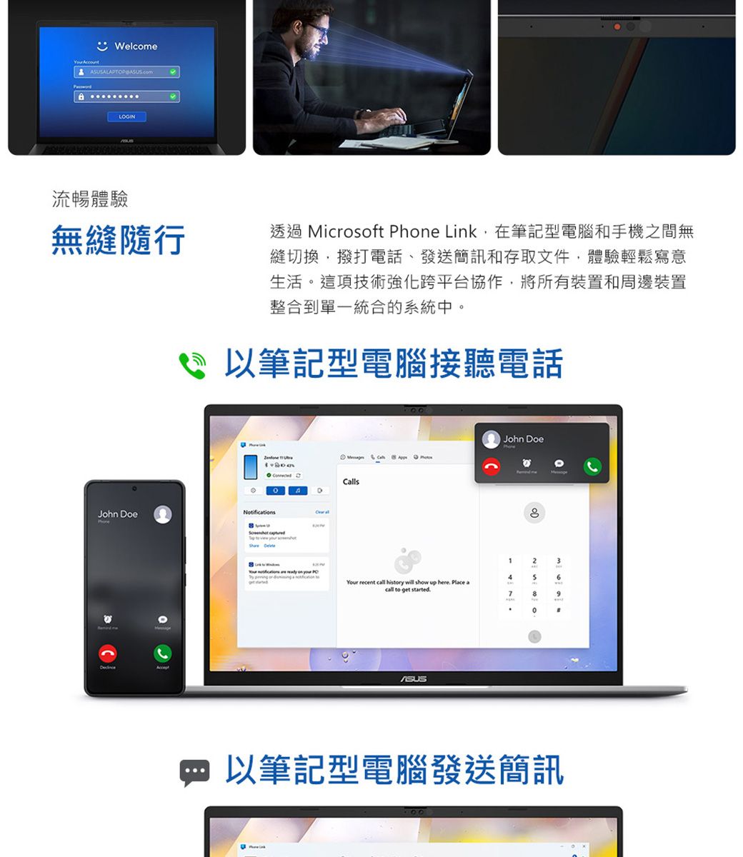 WelcomeLOGIN流暢體驗無縫隨行透過 Microsoft Phone Link在筆記型電腦和手機之間無縫切換撥打電話、發送簡訊和存取文件,體驗輕鬆寫意生活這項技術強化跨平台協作,將所有裝置和周邊裝置整合到單一統合的系統中。 筆記型電腦接聽電話 John DoeNotifications  CallsJohn Doe2346Your recent call history  show up here Place acall to get started.8。以筆記型電腦發送簡訊