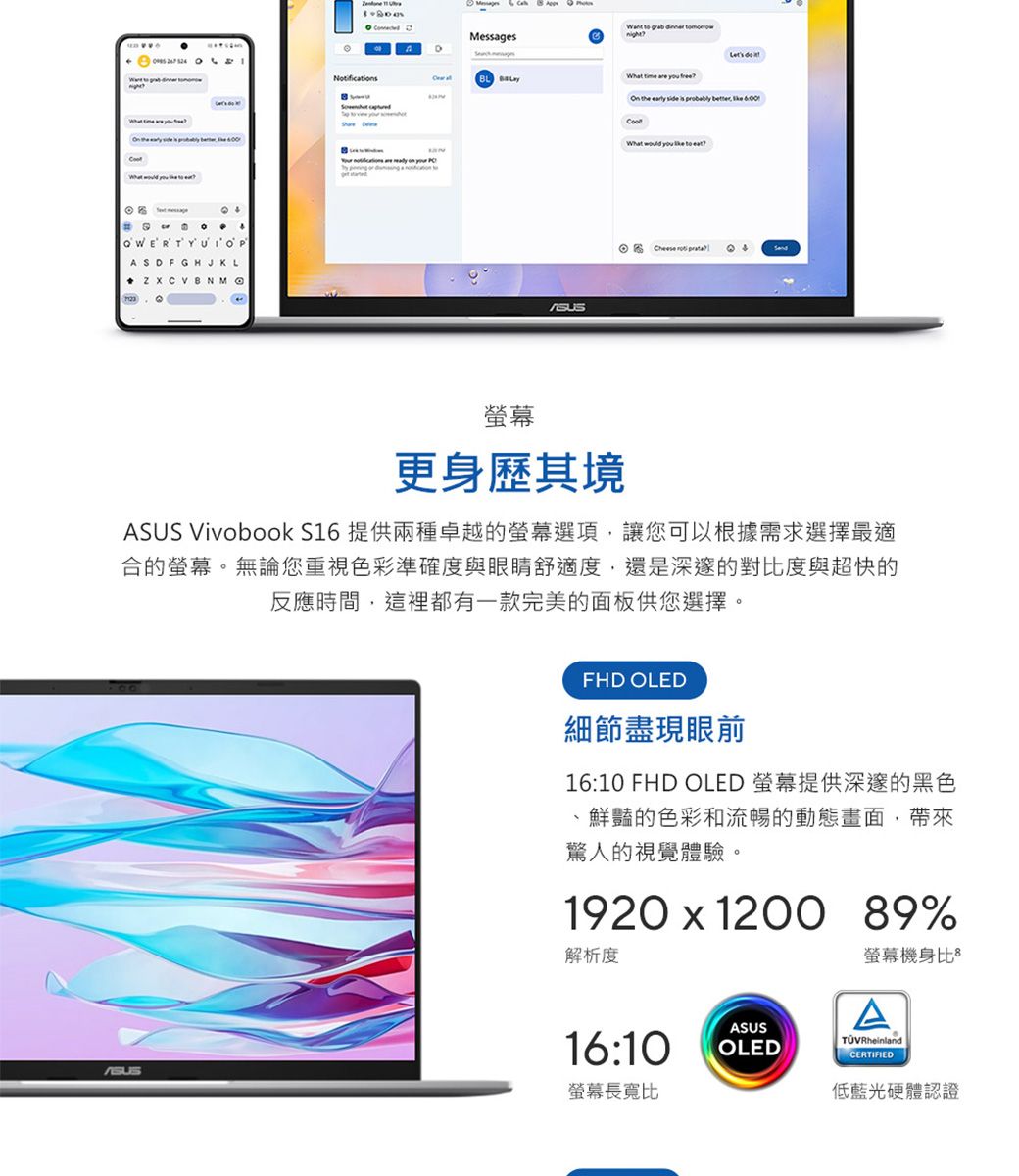 OWERTYUlOPASDFGHJKL   Messages     time are  On the early side   What              更身歷其境 Vivobook S16 提供兩種卓越的螢幕選項讓您可以根據需求選擇最適合的螢幕。無論您重視色彩準確度與眼睛舒適度,還是深邃的對比度與超快的反應時間,這裡都有一款完美的面板供您選擇。ASUSFHD OLED細節盡現眼前16:10 FHD OLED 螢幕提供深邃的黑色鮮豔的色彩和流暢的動態畫面,帶來驚人的視覺體驗。1920  1200 89%解析度螢幕機身比AASUS16:10OLEDCERTIFIED螢幕長寬比低藍光硬體認證