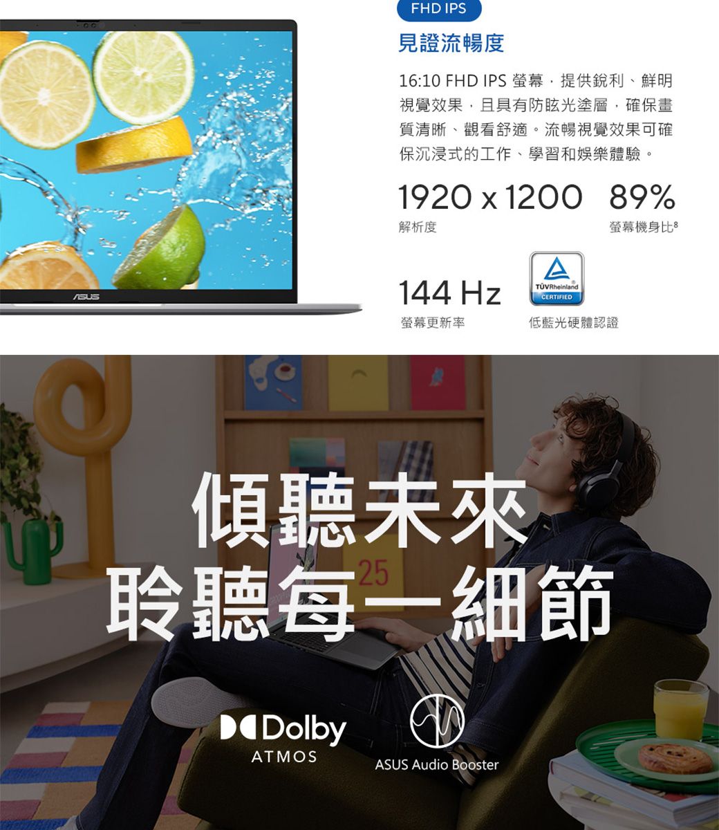 FHD IPS見證流暢度16:10 FHD IPS ,提供銳利、鮮明視覺效果,且具有防眩光塗層,確保畫質清晰、觀看舒適。流暢視覺效果可確保沉浸式的工作、學習和娛樂體驗。1920  1200 89%解析度144 HzATÜVRheinlandCERTIFIED機身比螢幕更新率低藍光硬體認證傾聽未來聆聽每一細節DolbyATMOSASUS Audio Booster