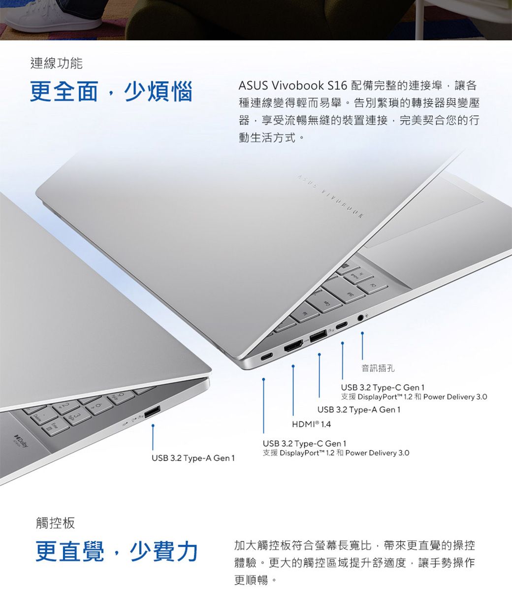 連線功能更全面少煩惱ASUS Vivobook S16 配備完整的連接埠,讓各種連線變得輕而易舉。告別繁瑣的轉接器與變壓器,享受流暢無縫的裝置連接,完美契合您的行動生活方式。USB 3.2 Type-A Gen 1ASUS 音訊插孔USB 3.2 Type-C Gen1支援 DisplayPort™ 1.2  Power Delivery 3.0USB 3.2 Type-A Gen1HDMI  1.4USB 3.2 Type-C Gen1支援 DisplayPort™ 1.2 和 Power Delivery 3.0觸控板更直覺,少費力加大觸控板符合螢幕長寬比,帶來更直覺的操控體驗。更大的觸控區域提升舒適度,讓手勢操作更順暢