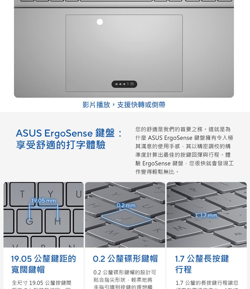 5秒影片播放支援快轉或倒帶ASUS ErgoSense 鍵盤:享受舒適的打字體驗T19.05 U19.05 公釐鍵距的寬闊鍵帽全尺寸19.05公釐按鍵間您的舒適是我們的首要之務。這就是為什麼 ASUS ErgoSense 鍵盤擁有令人極其滿意的使用手感其以精密調校的精準度計算出最佳的按鍵回彈與行程。體驗 ErgoSense 鍵盤,您很快就會發現工作變得輕鬆無比。0.2 mm 1.7 mmO.2 公釐碟形鍵帽0.2 公釐碟形鍵帽的設計可貼合指尖形狀,輕柔地將手指引導到按鍵的理想觸1.7 公釐長按鍵行程1.7公釐的長按鍵行程讓您