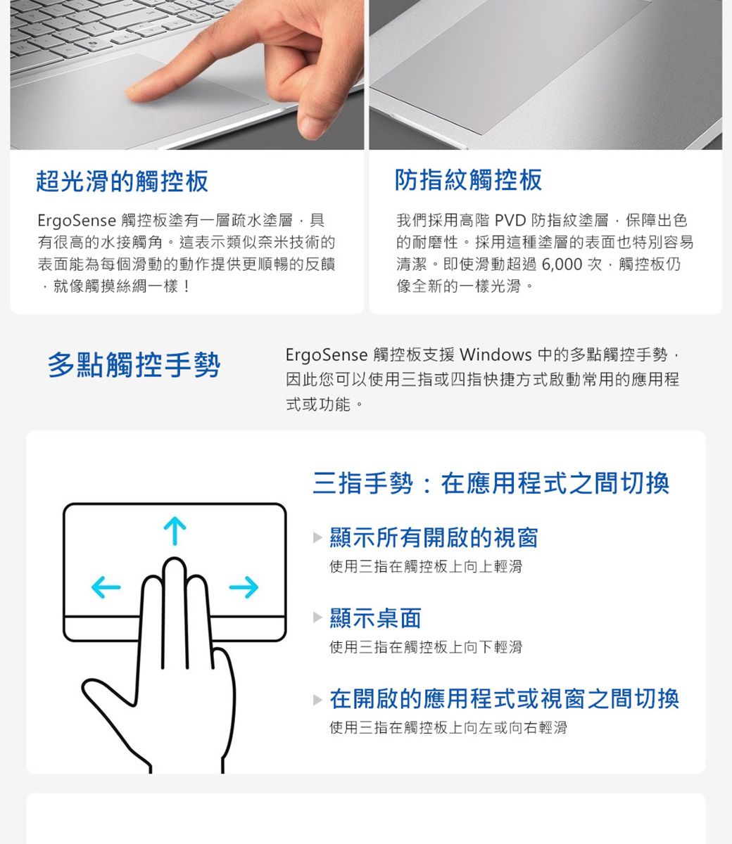超光滑觸控板ErgoSense 觸控板塗有一層疏水塗層具有很高的水接觸角。這表示類似奈米技術的表面能為每個滑動的動作提供更順暢的反饋就像觸摸絲綢一樣!防指紋觸控板我們採用高階 PVD 防指紋塗層保障出色的耐磨性。採用這種塗層的表面也特別容易清潔。即使滑動超過6000次,觸控板仍像全新的一樣光滑。多點觸控手勢ErgoSense 觸控板支援 Windows 中的多點觸控手勢,因此您可以使用三指或四指快捷方式啟動常用的應用程式或功能。三指手勢:在應用程式之間切換 顯示所有開啟的視窗使用三指在觸控板上向上輕滑 顯示桌面使用三指在觸控板上向下輕滑 在開啟的應用程式或視窗之間切換使用三指在觸控板上向左或向右輕滑
