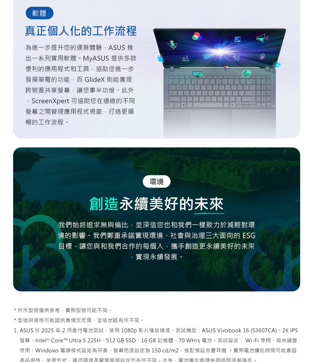 軟體真正個人化的工作流程為進一步提升您的運算體驗ASUS 出一系列實用軟體。MyASUS 提供多款便利的應用程式和工具協助您進一步發揮筆電的功能而GlideX則能實現跨裝置共享螢幕讓您事半功倍。此外ScreenXpert可協助您在連線的不同螢幕之間管理應用程式視窗打造更順暢的工作流程。環境創造永續美好的未來我們始終追求無與倫比,並深信您也和我們一樣致力於減輕對環境的影響。我們鄭重承諾實現環境社會與治理三大面向的ESG目標,讓您與和我們合作的每個人,攜手創造更永續美好的未來實現永續發展。*所示型號僅供參考,實際型號可能不同。*型號與規格可能因供應情況而異,並依地區有所不同。1. ASUS 於2025年2月進行電池測試,使用1080p影片播放情境。測試機型:ASUS Vivobook 16 (S3607CA)2K IPS螢幕Intel® Core™ Ultra 5225H、512 GB SSD、16 GB 記憶體、70 WHrs 電池。測試設定: Wi-Fi停用、背光鍵盤停用、Windows 電源模式設定為平衡、螢幕亮度設定為150cd/m2、搭配預設音量耳機。實際電池續航時間可能會因產品規格、使用方式、運行環境及電源管理設定而有所不同。此外,電池壽命將使用時間逐漸降低。