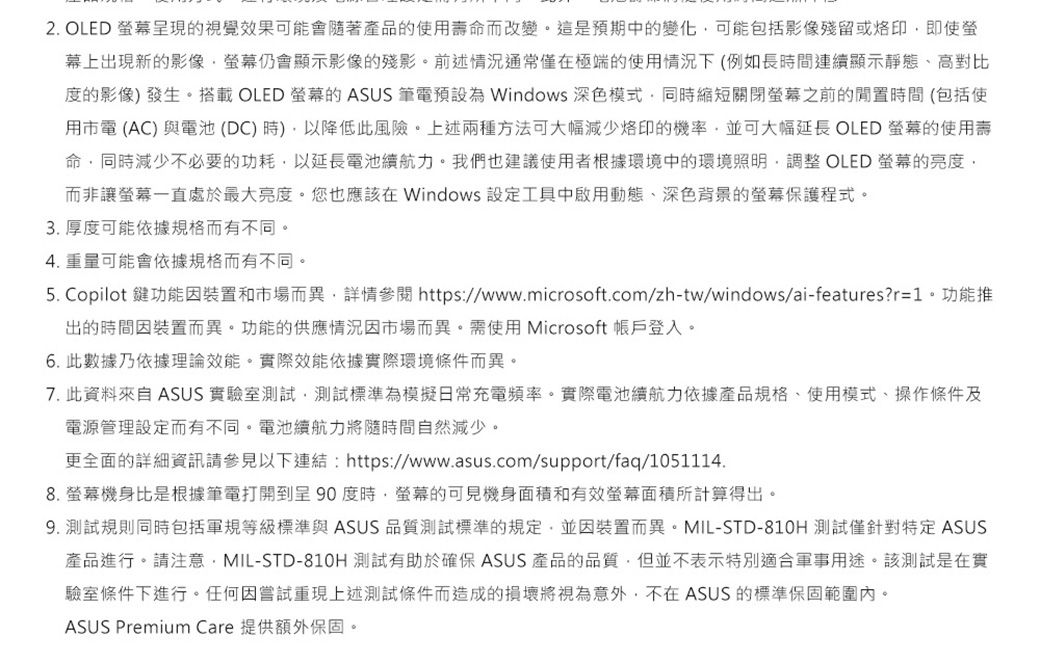 2. OLED 幕呈現的視覺效果可能會隨著產品的使用壽命而改變。這是預期中的變化可能包括影像殘留或即使螢幕上出現新的影像螢幕仍會顯示影像的殘影。前述情況通常僅在極端的使用情況下(例如長間連續顯示靜態、高對比度的影像發生。搭載 OLED 螢幕的ASUS 筆電預設為 Windows 深色模式同時縮短關閉螢幕之前的時間(包括使用市電(AC)與電池(DC)時)以降低此風險。上述兩種方法可大幅減少烙印的機率,並可大幅延長 OLED 螢幕的使用壽命,同時減少不必要的功耗,以延長電池續航力。我們也建議使用者根據環境中的環境照明, OLED 螢幕的亮度,而非讓螢幕一直處於最大亮度。您也應該在 Windows 設定工具中啟用動態、深色背景的螢幕保護程式。3. 厚度可能依據規格而有不同。4. 重量可能會依據規格而有不同。5. Copilot 鍵功能因裝置和市場而異,詳情參閱 https//www.microsoft.com/zh-tw/windows/ai-features?r=1。功能推出的時間因裝置而異。功能的供應情況因市場而異。需使用 Microsoft 帳戶登入。6. 此數據乃依據理論效能。實際效能依據實際環境條件而異。7. 此資料來自 ASUS 實驗室測試,測試標準為模擬日常充電頻率。實際電池續航力依據產品規格、使用模式、操作條件及電源管理設定而有不同。電池續航力將隨時間自然減少。更全面的詳細資訊請參見以下連結:https://www.asus.com/support/faq/1051114.8.螢幕機身比是根據筆電打開到呈90度時,螢幕的可見機身面積和有效螢幕面積所計算得出。9. 測試規則同時包括軍規等級標準與ASUS品質測試標準的規定,並因裝置而異。MIL-STD-810H 測試僅針對特定 ASUS產品進行。請注意:MIL-STD-810H 測試有助於確保 ASUS 產品的品質,但並不表示特別適合軍事用途。該測試是在實驗室條件下進行。任何因嘗試重現上述測試條件而造成的損壞將視為意外,不在ASUS 的標準保固範圍內。ASUS Premium Care 提供額外保固。
