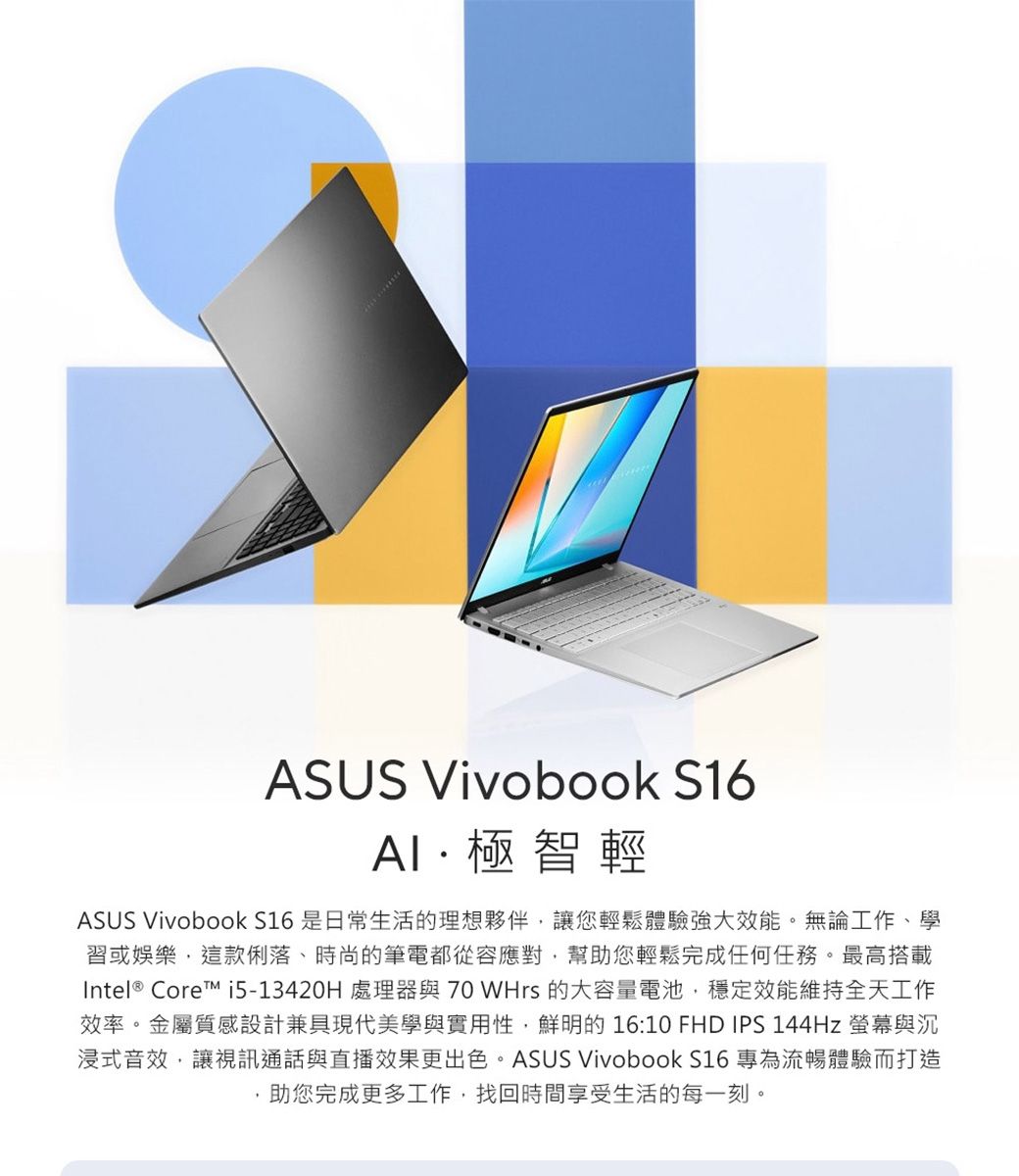 ASUS Vivobook S16極智輕ASUS Vivobook S16 是日常生活的理想夥伴,讓您輕鬆體驗強大效能。無論工作、學習或娛樂,這款俐落、時尚的筆電都從容應對,幫助您輕鬆完成任何任務。最高搭載Intel® Core i5-13420H 處理器與 70 WHrs 的大容量電池,穩定效能維持全天工作效率。金屬質感設計兼具現代美學與實用性,鮮明的 16:10 FHD IPS 144Hz 螢幕與沉浸式音效,讓視訊通話與直播效果更出色。ASUS Vivobook S16 專為流暢體驗而打造助您完成更多工作,找回時間享受生活的每一刻。