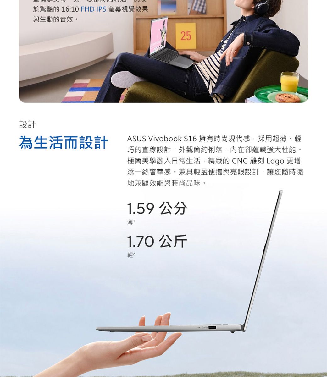 於驚艷的 16:10 FHD IPS 螢幕視覺效果與生動的音效。5設計為生活而設計ASUS Vivobook S16 擁有時尚現代感採用超薄、輕巧的直線設計外觀簡約俐落,內在卻蘊藏強大性能。極簡美學融入日常生活,精緻的CNC雕刻 Logo 更增添一絲奢華感。兼具輕盈便攜與亮眼設計,讓您隨時隨地兼顧效能與時尚品味。1.59公分薄1.70 公斤輕2
