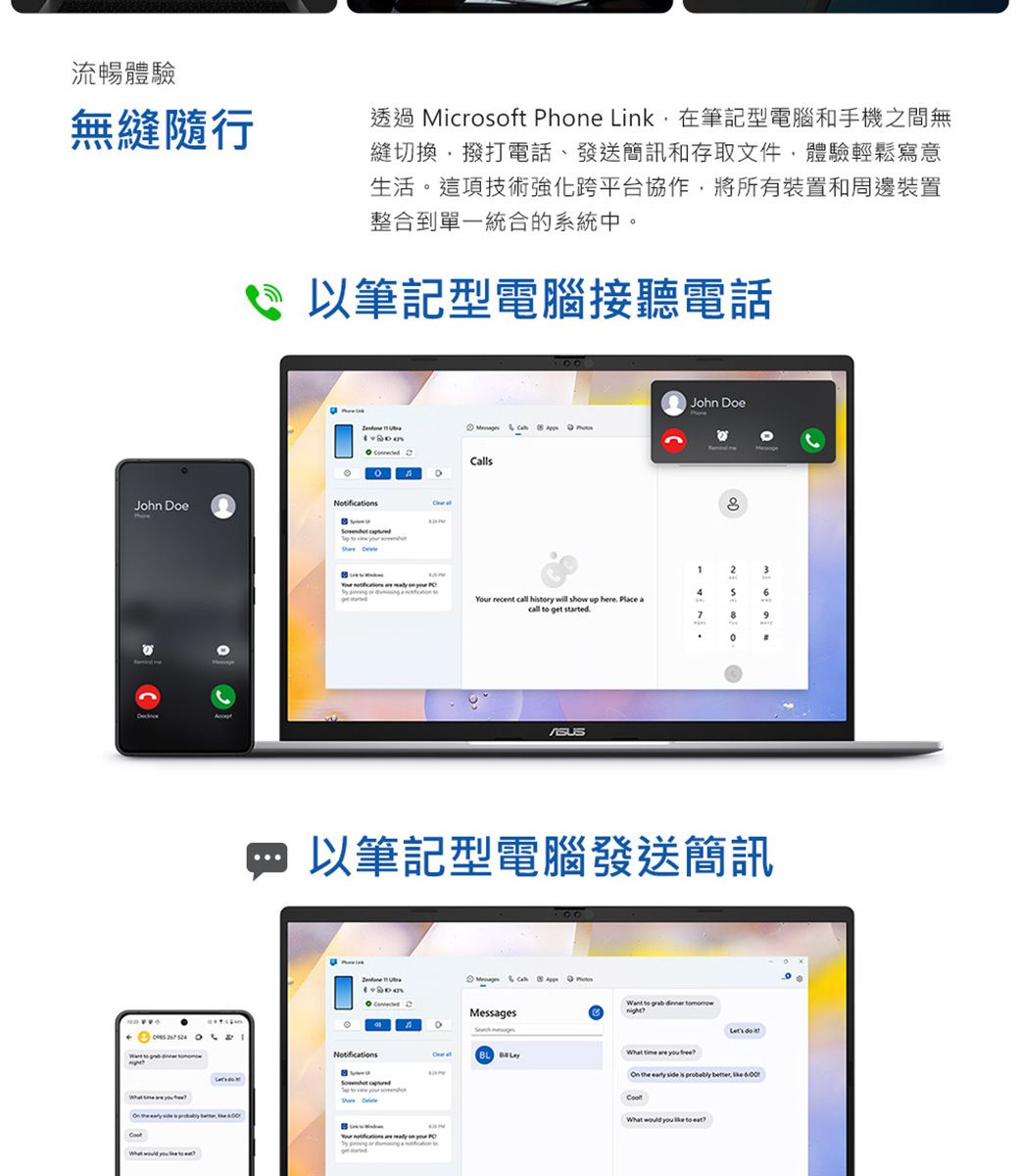 流暢體驗無縫隨行透過 icrosoft hone Link在筆記型電腦和手機之間無縫切換撥打電話、發送簡訊和存取文件,體驗輕鬆寫意生活這項技術強化跨平台協作,將所有裝置和周邊裝置整合到單一統合的系統中。以筆記型電腦接聽電話John DoeNotifications        John Doe Calls12346 recent  hry will show up here Place a  get started7。 以筆記型電腦發送簡訊.Notifications   M  Messages   Your P    to to   What  are  On  early side is probably , the What  you