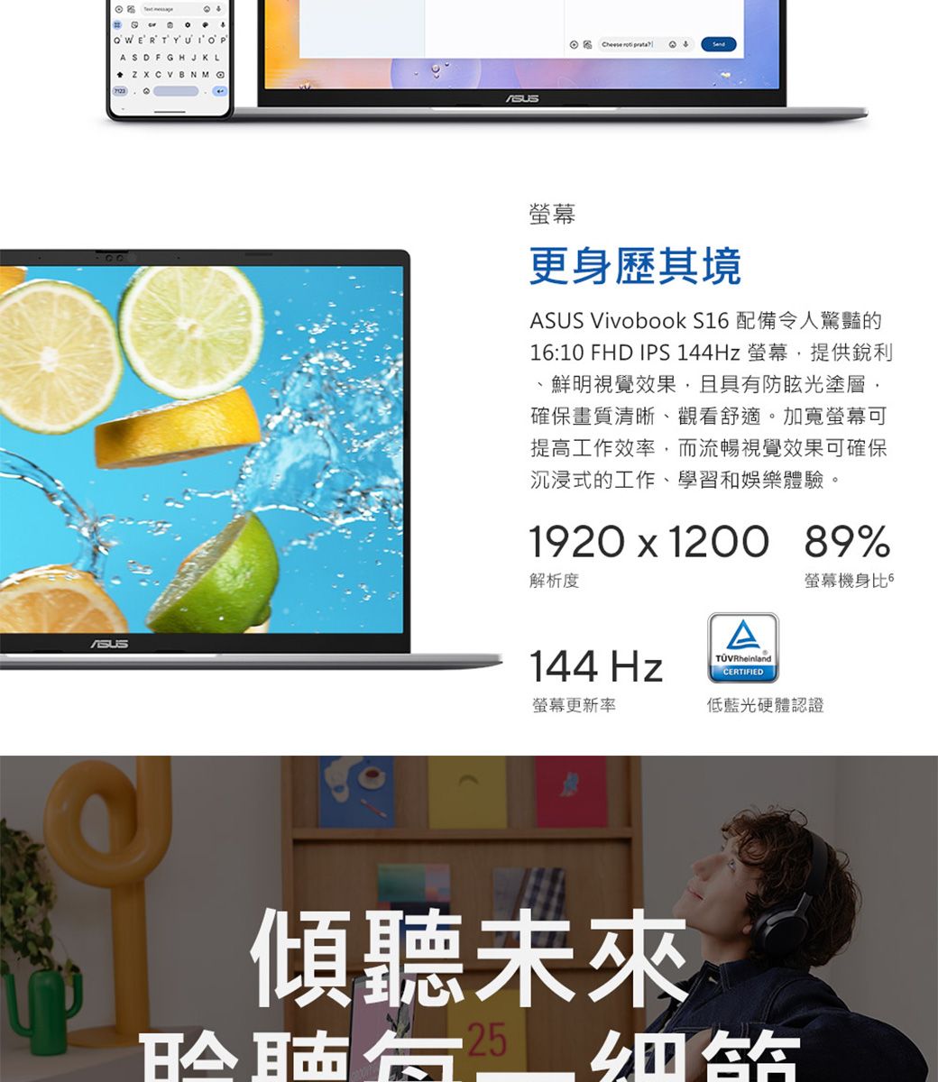 ASDFGHJKL    更身歷其境ASUS Vivobook S1 配備令人驚豔的16:10 FHD IPS 144Hz 螢幕提供銳利鮮明視覺效果,且具防眩光塗層,確保畫質清晰、觀看舒適。加寬螢幕可提高工作效率,而流暢視覺效果可確保沉浸式的工作、學習和娛樂體驗。1920  1200 89%解析度144 Hz螢幕更新率ACERTIFIED螢幕機身比6低藍光硬體認證傾聽未來有