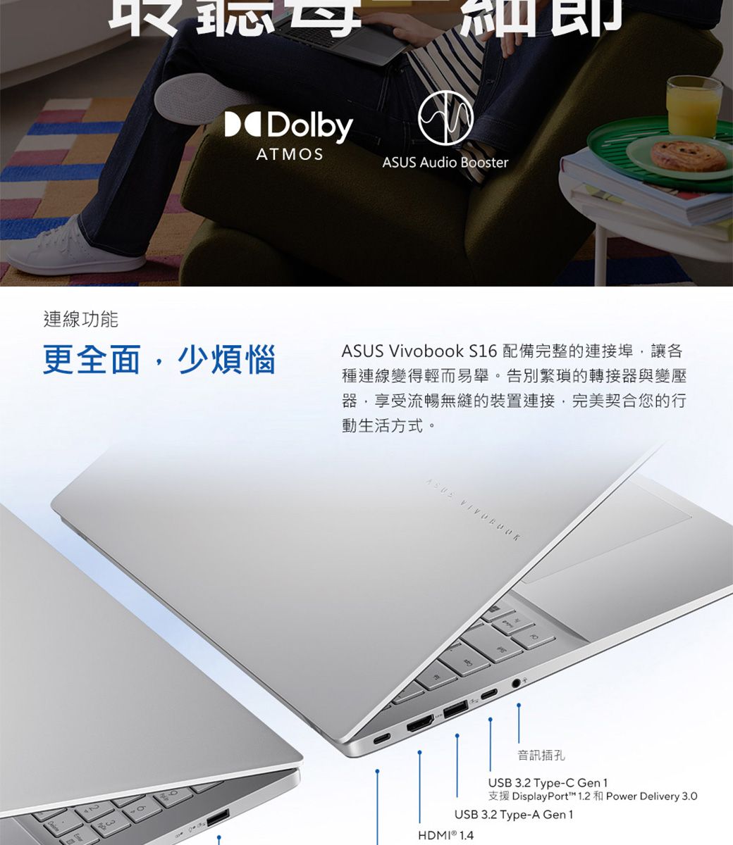 DolbyATMS連線功能 Audio Booster更全面少煩惱ASUS Vivobook S16 配備完整的連接埠,讓各種連線變得輕而易舉。告別繁瑣的轉接器與變壓器,享受流暢無縫的裝置連接,完美契合您的行動生活方式。OASUS 音訊插孔USB 3.2 Type-C Gen1支援 DisplayPort™ 1.2 和 Power Delivery 3.0USB 3.2 Type-A Gen1HDMI  1.4