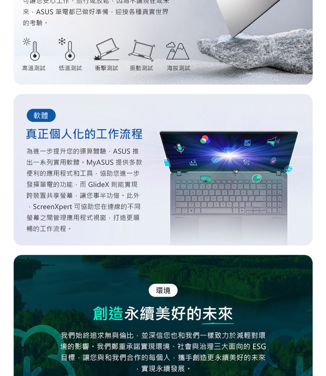可讓您ASUS 筆電都已做好準備迎接各種真實世界的考驗。高溫測試 低溫測試 衝擊測試 振動測試海拔測試軟體真正個人化的工作流程為進一步提升您的運算體驗ASUS 推出一系列實用軟體。MyASUS 提供多款便利的應用程式和工具協助您進一步發揮筆電的功能而GlideX則能實現跨裝置共享螢幕讓您事半功倍。此外ScreenXpert 可協助您在連線的不同螢幕之間管理應用程式視窗打造更順暢的工作流程。HNM環境創造永續美好的未來我們始終追求無與倫比,並深信您也和我們一樣致力於減輕對環境的影響。我們鄭重承諾實現環境、社會與治理三大面向的ESG目標,讓您與和我們合作的每個人,攜手創造更永續美好的未來實現永續發展。