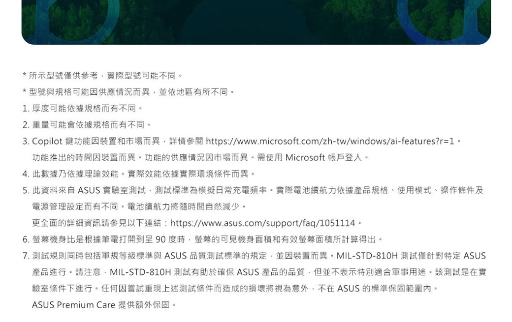 *所示型號僅供參考實際型號可能不同。*型號與規格可能因供應情況而異,並依地區有所不同。1. 厚度可能依據規格而有不同。2. 重量可能會依據規格而有不同。3. Copilot 鍵功能因裝置和市場而異,詳情 https://www.microsoft.com/zh-tw/windows/ai-features?r=1。功能推出的時間因裝置而異。功能的供應情況因市場而異。需使用Microsoft 帳戶登入。4. 此數據乃依據理論效能。實際效能依據實際環境條件而異。5. 此資料來自 ASUS 實驗室測試,測試標準為模擬日常充電頻率。實際電池續航力依據產品規格、使用模式、操作條件及電源管理設定而有不同。電池續航力將隨時間自然減少。更全面的詳細資訊請參見以下連結:https://www.asus.com/support/faq/1051114。6.螢幕機身比是根據筆電打開到呈90度時,螢幕的可見機身面積和有效螢幕面積所計算得出。7. 測試規則同時包括軍規等級標準與 ASUS 品質測試標準的規定,並因裝置而異。MIL-STD-810H 測試僅針對特定 ASUS產品進行。請注意,MIL-STD-810H 測試有助於確保 ASUS 產品的品質,但並不表示特別適合軍事用途。該測試是在實驗室條件下進行。任何因嘗試重現上述測試條件而造成的損壞將視為意外,不在ASUS 的標準保固範圍內。ASUS Premium Care 提供額外保固。