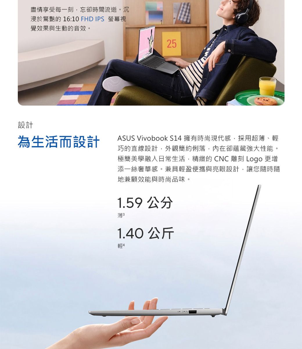 設計盡情享受每一刻忘卻時間流逝。沉浸於驚艷的 16:10 FHD IPS 螢幕視覺效果與生動的音效。為生活而設計25ASUS Vivobook S14 擁有時尚現代感採用超薄、輕巧的直線設計,外觀簡約俐落,內在卻蘊藏強大性能。極簡美學融入日常生活,精緻的CNC雕刻 Logo 更增添一絲奢華感。兼具輕盈便攜與亮眼設計,讓您隨時隨地兼顧效能與時尚品味。1.59 公分薄31.40 公斤輕4