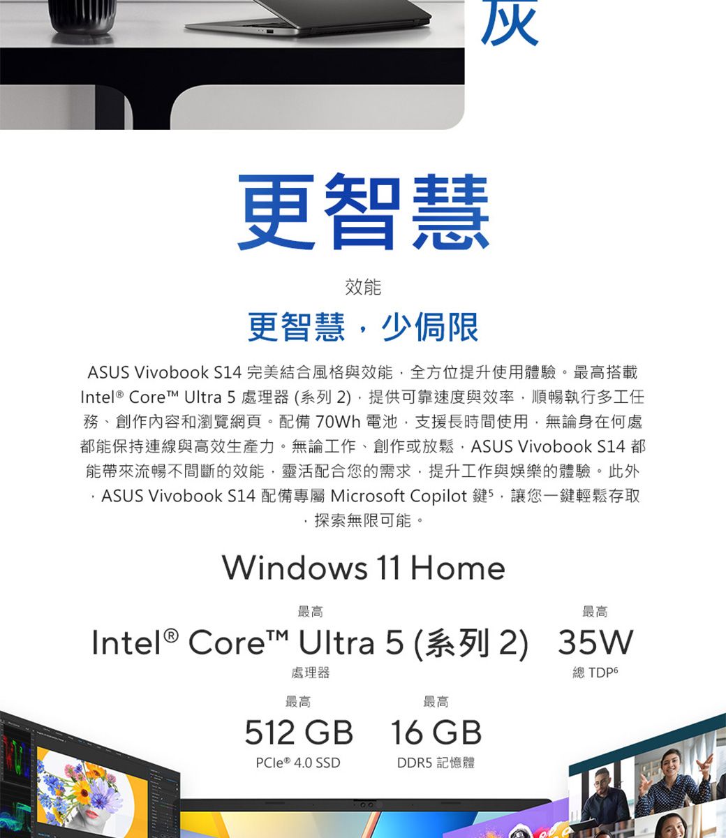 伙更智慧效能更智慧少侷限ASUS Vivobook S14 完美結合風格與效能全方位提升使用體驗。最高搭載Intel® Core Ultra 5 處理器(系列2),提供可靠速度與效率,順暢執行多工任務、創作內容和瀏覽網頁。配備 70Wh 電池,支援長時間使用,無論身在何處都能保持連線與高效生產力。無論工作、創作或放鬆,ASUS Vivobook S14 都能帶來流暢不間斷的效能,靈活配合您的需求,提升工作與娛樂的體驗。此外 ASUS VivoBook S14 配備專屬 Microsoft Copilot 鍵5,讓您一鍵輕鬆存取探索無限可能。Windows 11 Home最高最高Intel® Core Ultra 5(系列2) 35W處理器最高最高512 GB 16GBPCIe ® 4.0 SSDDDR5 記憶體總