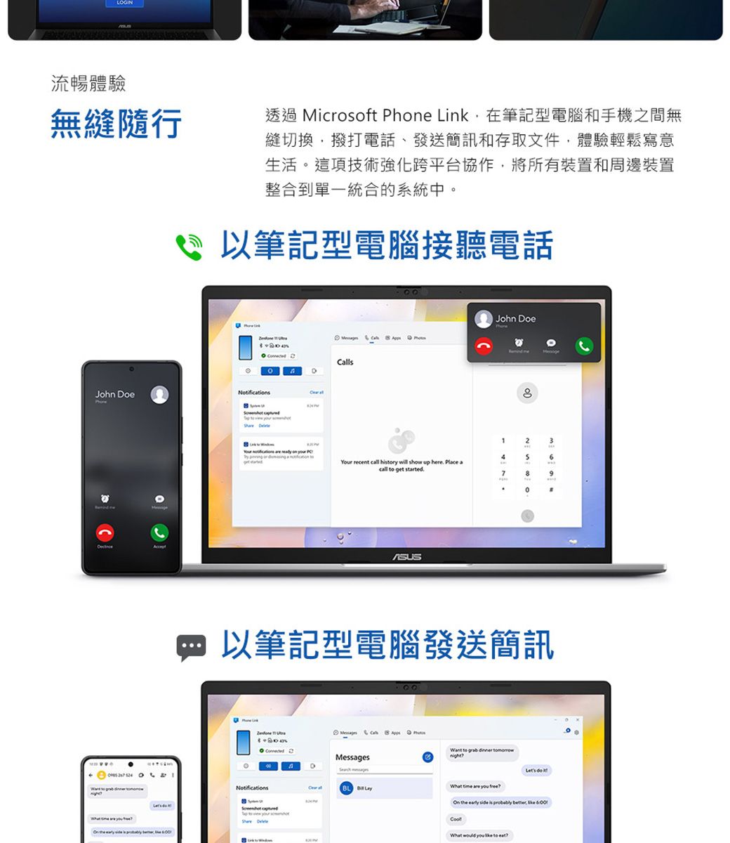 流暢體驗無縫隨行透過 Mirosoft Phe Link在筆記型電腦和手機之間無縫切換撥打電話、發送簡訊和存取文件,體驗輕鬆寫意生活這項技術強化跨平台協作,將所有裝置和周邊裝置整合到單一統合的系統中John Doe。      筆記型電腦接聽電話 allsNotifi      App00John Doe23 cations   on    c46Your recent call hisry will show up here Place acall  get started79以筆記型電腦發送簡訊。    CMessagesNotifications   to    What  are  On the early side is probably What   to