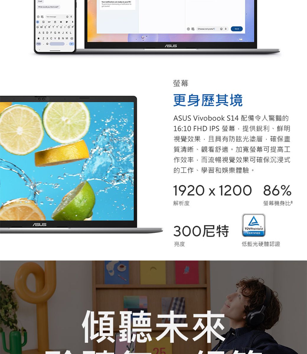ASDFGHJKL  CVBNMO        Cheese  更身歷其境ASUS Vivobook S14 配備令人驚豔的16:10 FHD IPS 螢幕,提供銳利、鮮明視覺效果,且具有防眩光塗層,確保畫質清晰、觀看舒適。加寬螢幕可提高工作效率,而流暢視覺效果可確保沉浸式的工作、學習和娛樂體驗。1920  1200 86%解析度300尼特亮度ATÜVRheinlandCERTIFIED螢幕機身比低藍光硬體認證傾聽未來25