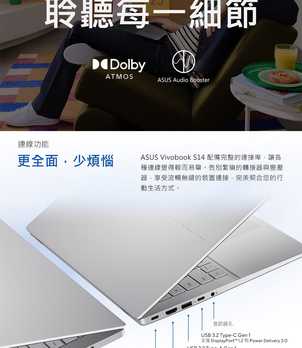 聆聽每一細節DolbyATMOS Audio Booster連線功能更全面少煩惱ASUS Vivobook S14 配備完整的連接埠,讓各種連線變得輕而易舉。告別繁瑣的轉接器與變壓器,享受流暢無縫的裝置連接,完美契合您的行動生活方式。ASUS 音訊插孔USB 3.2 Type-C Gen 1支援 DisplayPort™ 1.2  Power Delivery 3.0