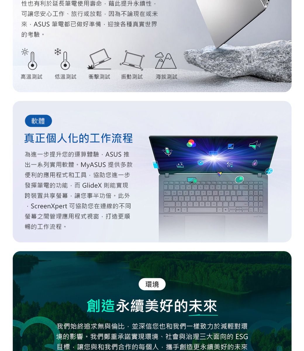 性也有利於延長筆電使用壽命藉此提升永續性可讓您安心工作、旅行或放鬆因為不論現在或未ASUS 筆電都已做好準備迎接各種真實世界的考驗。高溫測試低溫測試 衝擊測試振動測試海拔測試軟體真正個人化的工作流程為進一步提升您的運算體驗ASUS 推出一系列實用軟體。MyASUS提供多款便利的應用程式和工具協助您進一步發揮筆電的功能而GlideX則能實現跨裝置共享螢幕,讓您事半功倍。此外ScreenXpert 可協助您在連線的不同螢幕之間管理應用程式視窗,打造更順暢的工作流程。 HBM環境創造永續美好的未來我們始終追求無與倫比,並深信您也和我們一樣致力於減輕對環境的影響。我們鄭重承諾實現環境、社會與治理三大面向的 ESG目標,讓您與和我們合作的每個人,攜手創造更永續美好的未來