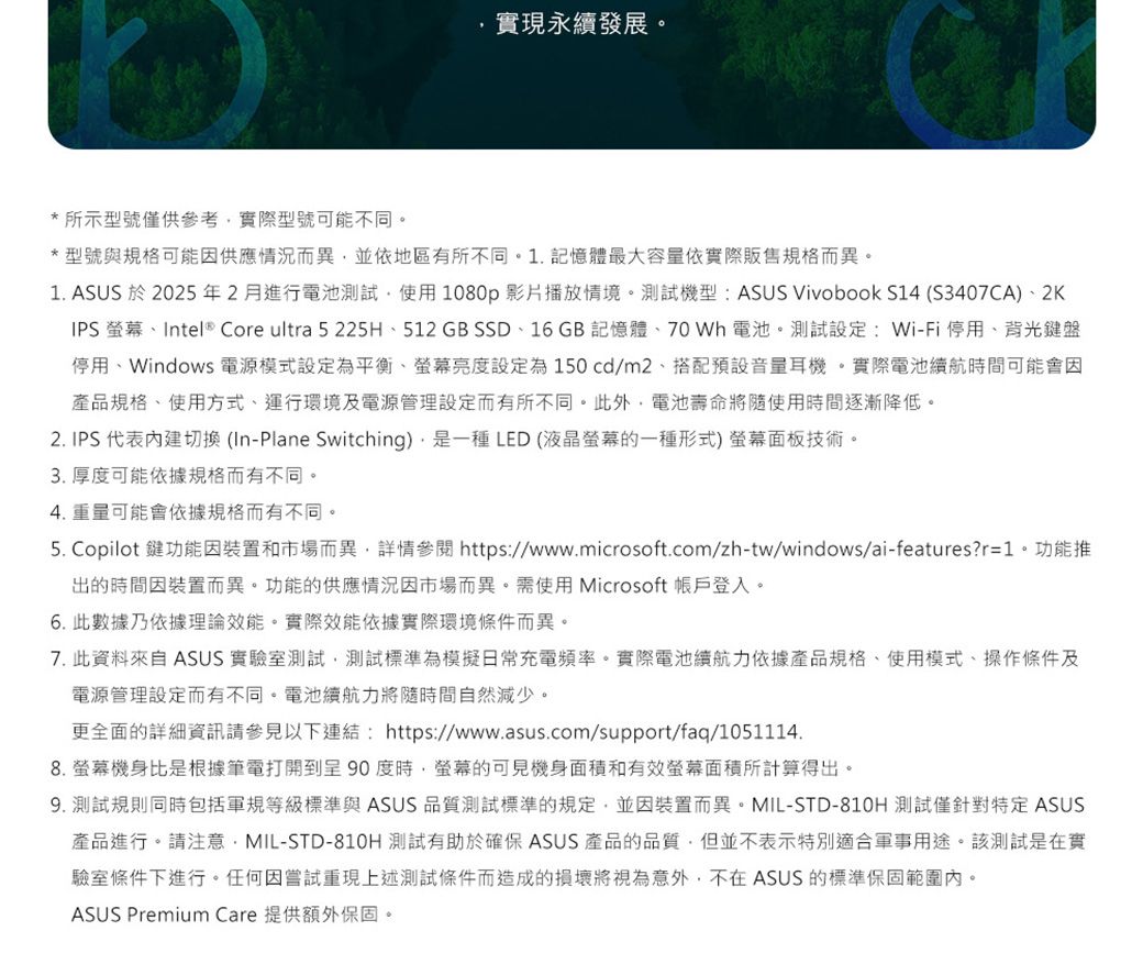 實現永續發展。*所示型號僅供參考實際型號可能不同。*型號與規格可能因供應情況而異並依地區有所不同。1. 記憶體最大容量依實際販售規格而異。1. ASUS 於2025年2月進行電池測試使用1080p 影片播放情境。測試機型: ASUS VivoBook S14 (S3407CA)2KIPS 、Intel® Core ultra 5 225H、512 GB SSD、16 GB 記憶體、70 Wh 電池。測試設定:Wi-Fi停用、背光鍵盤停用、Windows 電源模式設定為平衡、螢幕亮度設定為150cd/m2、搭配預設音量耳機。實際電池續航時間可能會因產品規格、使用方式、運行環境及電源管理設定而有所不同。此外電池壽命將隨使用時間逐漸降低。2. IPS 代表切換 (In-Plane Switching)是一種 LED (液晶螢幕的一種形式) 螢幕面板技術。3. 厚度可能依據規格而有不同。4.重量可能會依據規格而有不同。5. Copilot 鍵功能因裝置和市場而異,詳情參閱 https://www.microsoft.com/zh-tw/windows/ai-features?r=1。功能推出的時間因裝置而異。功能的供應情況因市場而異。需使用 Microsoft 帳戶登入。6. 此數據乃依據理論效能。實際效能依據實際環境條件而異。7. 此資料來自 ASUS 實驗室測試,測試標準為模擬日常充電頻率。實際電池續航力依據產品規格、使用模式、操作條件及電源管理設定而有不同。電池續航力將隨時間自然減少。更全面的詳細資訊請參見以下連結:https://www.asus.com/support/faq/1051114.8.螢幕機身比是根據筆電打開到呈90度時,螢幕的可見機身面積和有效螢幕面積所計算得出。9. 測試規則同時包括軍規等級標準與ASUS 品質測試標準的規定,並因裝置而異。MIL-STD-810H 測試僅針對特定 ASUS產品進行。請注意,MIL-STD-810H 測試有助於確保 ASUS 產品的品質,但並不表示特別適合軍事用途。該測試是在實驗室條件下進行。任何因嘗試重現上述測試條件而造成的損壞將視為意外,不在ASUS 的標準保固範圍內。ASUS Premium Care 提供額外保固。