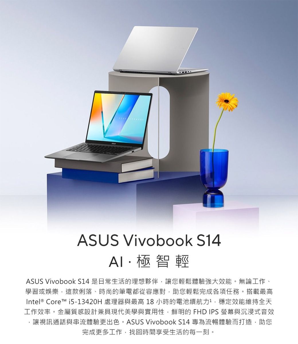 ASUS Vivobook S14極智輕ASUS Vivobook S14 是日常生活的理想夥伴,讓您輕鬆體驗強大效能。無論工作、學習或娛樂,這款俐落、時尚的筆電都從容應對,助您輕鬆完成各項任務。搭載最高Intel® Core i5-13420H 處理器與最高 18 小時的電池續航力1,穩定效能維持全天工作效率。金屬質感設計兼具現代美學與實用性,鮮明的 FHD IPS 與沉浸式音效讓視訊通話與串流體驗更出色。ASUS Vivobook S14 專為流暢體驗而打造,助您完成更多工作,找回時間享受生活的每一刻。