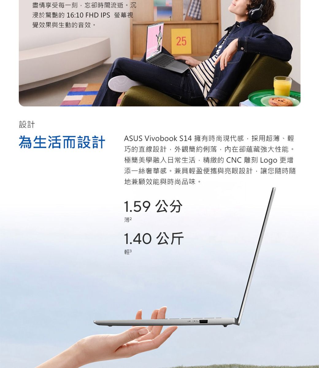 設計盡情享受每一刻忘卻時間流逝。沉浸於驚艷的 16:10 FHD IPS 螢幕視覺效果與生動的音效。為生活而設計5ASUS Vivobook S14 擁有時尚現代感,採用超薄、輕巧的直線設計,外觀簡約俐落,內在卻蘊藏強大性能。極簡美學融入日常生活,精緻的CNC雕刻 Logo 更增添一絲奢華感。兼具輕盈便攜與亮眼設計,讓您隨時隨地兼顧效能與時尚品味。1.59 公分薄 21.40 公斤輕3