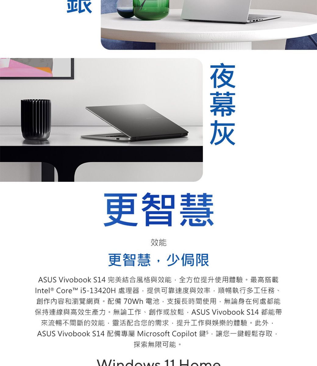更智慧效能更智慧少侷限ASUS Vivobook S14 完美結合風格與效能全方位提升使用體驗。最高搭載Intel® Core i5-13420H 處理器,提供可靠速度與效率,順暢執行多工任務、創作內容和瀏覽網頁。配備 70Wh 電池,支援長時間使用,無論身在何處都能保持連線與高效生產力。無論工作、創作或放鬆,ASUS Vivobook S14 都能帶來流暢不間斷的效能,靈活配合您的需求,提升工作與娛樂的體驗。此外,ASUS Vivobook S14 配備專屬 Microsoft Copilot 鍵5,讓您鍵輕鬆存取,探索無限可能。Windows