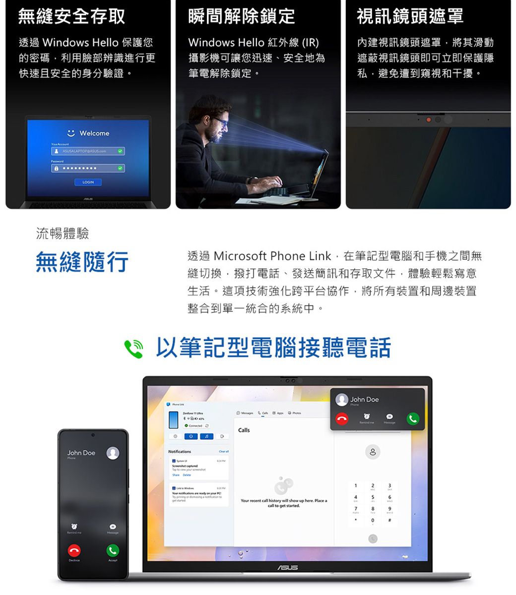 無縫安全存取瞬間解除鎖定透過 Windows Hello 保護您的密碼利用臉部辨識進行更快速且安全的身分驗證Windows Hello 紅外線 (IR)攝影機可讓您迅速、安全地為筆電解除鎖定。Welcome LGIN流暢體驗無縫隨行John Doe。O視訊鏡頭遮罩內建視訊鏡頭遮罩將其滑動遮蔽視訊鏡頭即可立即保護隱私避免遭到窺視和干擾。透過 Microft Phone Link在筆記型電腦和手機之間無縫切換撥打電話、發送簡訊和存取文件,體驗輕鬆寫意生活。這項技術強化跨平台協作,將所有裝置和周邊裝置整合到單一統合的系統中。 筆記型電腦接聽電話 NotificationsCalls     so 00John Doe23     46 Your recent call history will show up here Place acall to get started79