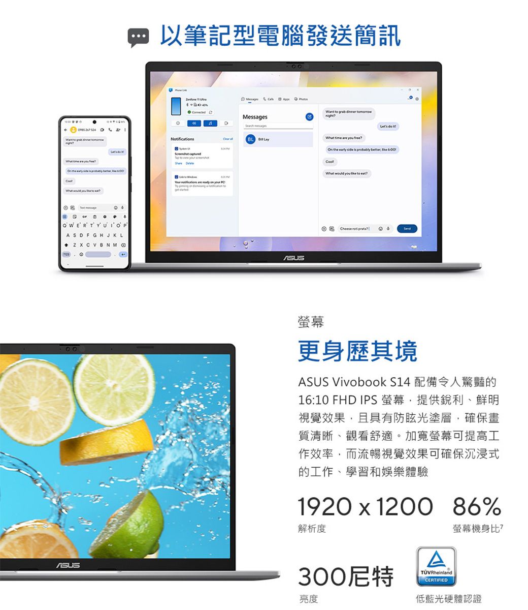 ASDFGHJKL   以筆記型電腦發送簡訊Noificat    Messages     on    t  Want  grab  night What  are  On the early side is probably  What    to Cheese  更身歷其境ASUS Vivobook S14 配備令人驚豔的16:10 FHD IPS 螢幕,提供銳利、鮮明視覺效果,且具有防眩光塗層,確保畫質清晰、觀看舒適。加寬螢幕可提高工作效率,而流暢視覺效果可確保沉浸式的工作、學習和娛樂體驗1920  1200 86%解析度300尼特亮度ACERTIFIED螢幕機身比?低藍光硬體認證