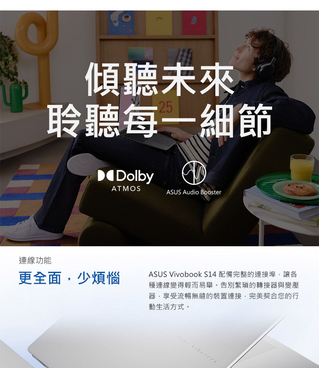 傾聽未來聆聽每一細節DolbyATMOS Audio Booster連線功能更全面少煩惱ASUS Vivobook S14 配備完整的連接埠,讓各種連線變得輕而易舉。告別繁瑣的轉接器與變壓器,享受流暢無縫的裝置連接,完美契合您的行動生活方式。ASUS