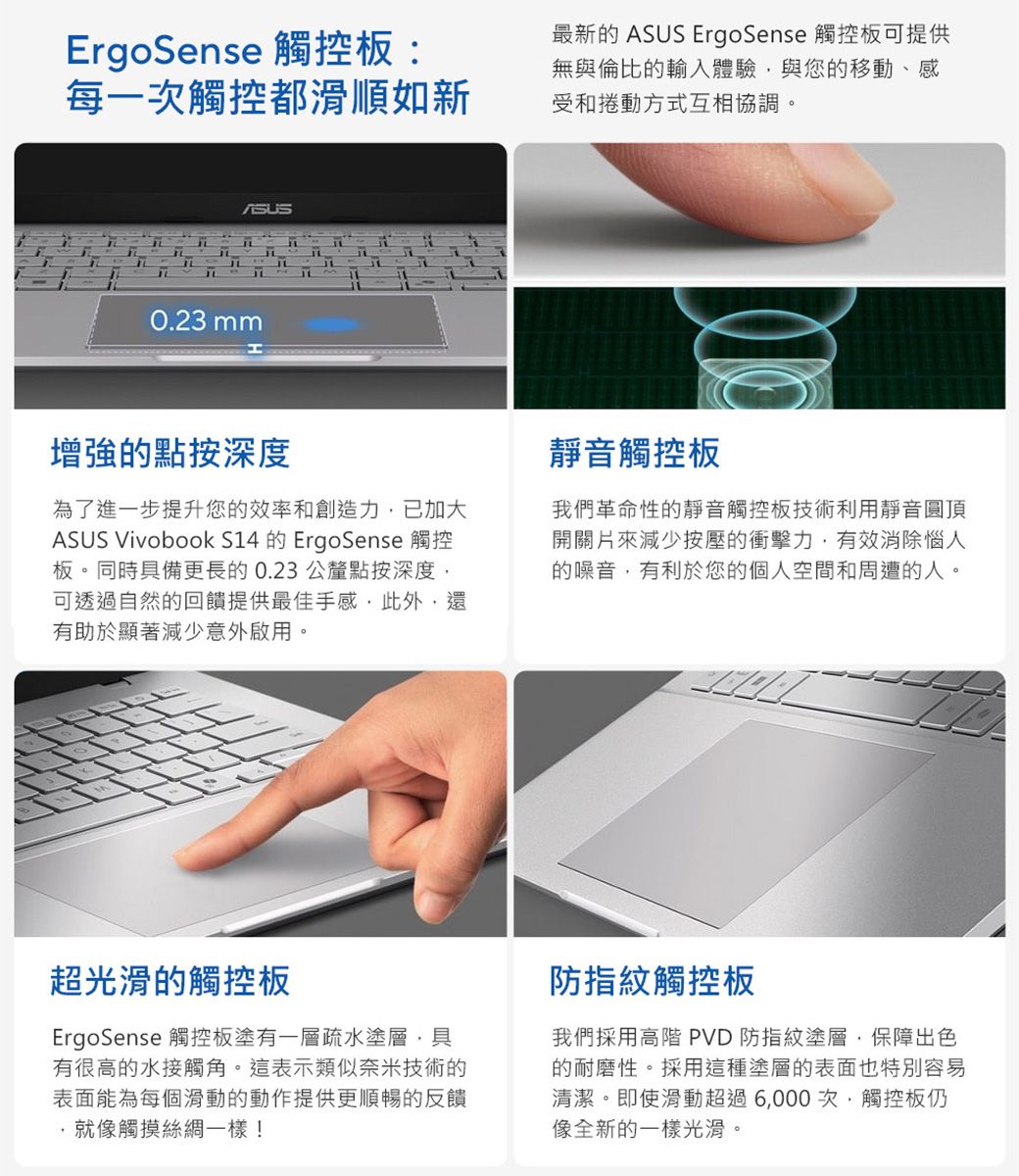 ErgoSense 觸控板:最新的  ErgoSense 觸控板可提供每一次觸控都滑順如新無與倫比的輸入體驗與您的移動、感受和捲動方式互相協調。ASUST0.23 mm增強的點按深度為了進一步提升您的效率和創造力已加大ASUS Vivobook S14 的 ErgoSense 觸控板。同時具備更長的0.23公釐點按深度可透過自然的回饋提供最佳手感此外還有助於顯著減少意外啟用。靜音觸控板我們革命性的靜音觸控板技術利用靜音圓頂開關片來減少按壓的衝擊力,有效消除惱人的噪音,有利於您的個人空間和周遭的人。超光滑的觸控板ErgoSense 觸控板塗有一層疏水塗層,具有很高的水接觸角。這表示類似奈米技術的表面能為每個滑動的動作提供更順暢的反饋就像觸摸絲綢一樣!防指紋觸控板我們採用高階 PVD 防指紋塗層,保障出色的耐磨性。採用這種塗層的表面也特別容易清潔。即使滑動超過6,000次,觸控板仍像全新的一樣光滑。