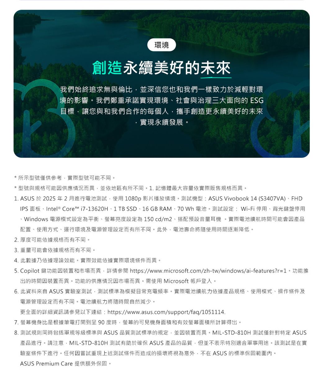 環境創造美好的未來我們始終追求無與倫比並深信您也和我們一樣致力於減輕對環境的影響。我們鄭重承諾實現環境社會與治理三大面向的 ESG目標讓您與和我們合作的每個人攜手創造更永續美好的未來實現永續發展。* 所示型號僅供參考實際型號可能不同。*型號與規格可能因供應情況而異並依地區有所不同。. 記憶體最大容量依實際販售規格而異。1. ASUS 於2025年2月進行電池測試,使用1080p影片播放情境。測試機型:ASUS Vivobook 14 (S3407VA)FHDIPS 面板、Intel® Core™ i7-13620H、1 TB SSD、16 GB RAM、70 Wh 電池。測試設定:Wi-Fi停用、背光鍵盤停用1、Windows 電源模式設定為平衡、螢幕亮度設定為150cd/m2,搭配預設音量耳機。實際電池續航時間可能會因產品配置、使用方式、運行環境及電源管理設定而有所不同。此外,電池壽命將隨使用時間逐漸降低。2.厚度可能依據規格而有不同。3. 重量可能會依據規格而有不同。4. 此數據乃依據理論效能。實際效能依據實際環境條件而異。5. Copilot 鍵功能因裝置和市場而異,詳情參閱 https://www.microsoft.com/zh-tw/windows/ai-features?r=1。功能推出的時間因裝置而異。功能的供應情況因市場而異。需使用 Microsoft 帳戶登入。6. 此資料來自 ASUS 實驗室測試,測試標準為模擬日常充電頻率。實際電池續航力依據產品規格、使用模式、操作條件及電源管理設定而有不同。電池續航力將隨時間自然減少。更全面的詳細資訊請參見以下連結:https://www.asus.com/support/faq/1051114.7.螢幕機身比是根據筆電打開到呈90度時,螢幕的可見機身面積和有效螢幕面積所計算得出。8. 測試規則同時包括軍規等級標準與 ASUS 品質測試標準的規定,並因裝置而異。MIL-STD-810H 測試僅針對特定 ASUS產品進行。請注意,MIL-STD-810H 測試有助於確保 ASUS 產品的品質,但並不表示特別適合軍事用途。該測試是在實驗室條件下進行。任何因嘗試重現上述測試條件而造成的損壞將視為意外,不在ASUS 的標準保固範圍內。ASUS Premium Care 提供額外保固。