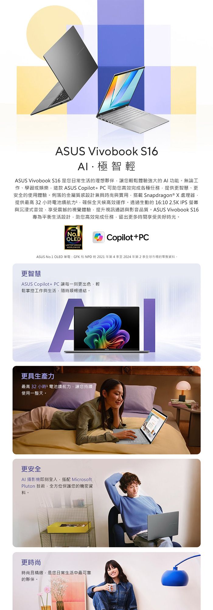 ASUS Vivobook S6極智輕ASUS VivoBook S16 是您日常生活的理想夥伴讓您輕鬆體驗強大的AI功能。無論工作學習或娛樂這款 ASUS Copilot+PC可助您高效完成各種任務提供更智慧、更安全的使用體驗。俐落的金屬質感設計兼具時尚與實用搭載Snapdragon® X 處理器提供最高32小時電池續航力確保全天候高效運作。透過生動的16:102.5K IPS 與沉浸式音效享受震撼的視覺體驗提升視訊通話與影音品質。 ASUS VivoBook S16專為平衡生活設計助您高效完成任務留出更多時間享受美好時光。ASUS(No.)OLEDLAPTOP BRANDWORLDWIDECopilot+PCASUS No.1 OLED 筆電:GFK和NPD對2021年第4季至2024年第2季全球市場的零售資料。更智慧ASUS Copilot+PC讓每一刻更出色,輕鬆掌控工作與生活,隨時順暢連結。A更具生產力最高32小時1 電池續航力,讓您持續使用一整天。更安全AI 攝影機即刻登入,搭配 MicrosoftPluton 技術,全方位保護您的機密資料。更時尚時尚且精緻,是您日常生活中最可靠的夥伴。