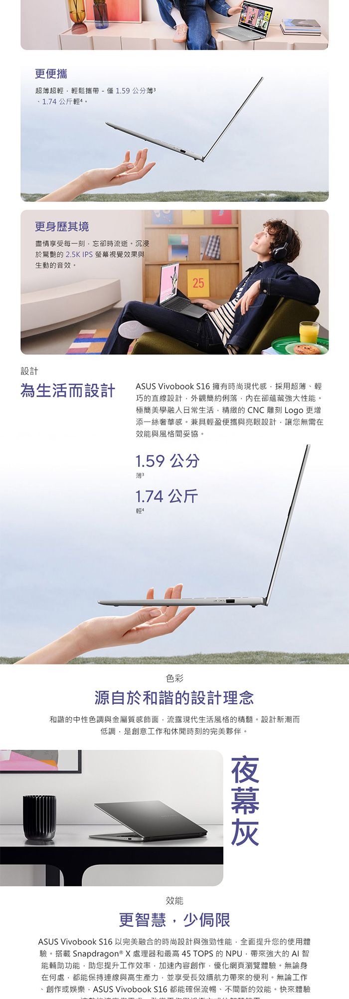 更便攜超超輕輕鬆攜帶-僅1.59公分薄31.74公斤輕更身歷其境盡情享受每一刻忘卻時流逝。沉浸於驚艷的 2.5K IPS 視覺效果與生動的音效。設計25為生活而設計ASUS Vivobook S16 擁有時尚現代感採用超薄輕巧的直線設計外觀簡約俐落內在卻蘊藏強大性能。極簡美學融入日常生活精緻的CNC雕刻 Logo 更增添一絲奢華感。兼具輕盈便攜與亮眼設計讓您無需在效能與風格間妥協。1.59公分1.74 公斤輕色彩源自於和諧的設計理念和諧的中性色調與金屬質感飾面流露現代生活風格的精髓。設計新潮而低調是創意工作和休閒時刻的完美夥伴。效能更智慧少侷限ASUS VivoBook S16以完美融合的時尚設計與強勁性能全面提升您的使用體驗。搭載 Snapdragon® X 處理器和最高 45 TOPS 的 NPU帶來強大的AI 智能輔助功能助您提升工作效率,加速內容創作,優化網頁瀏覽體驗。無論身在何處,都能保持連線與高生產力,並享受長續航力帶來的便利。無論工作創作或娛樂,ASUS Vivobook S16都能確保流暢、不間斷的效能。快來體驗