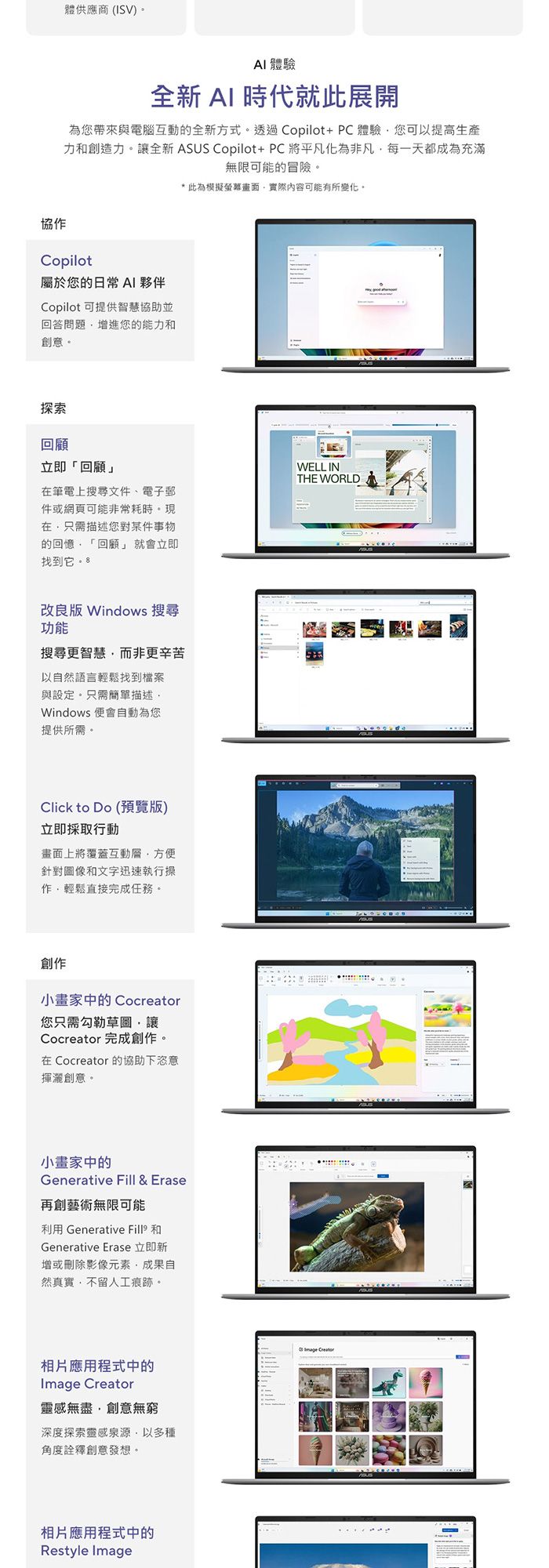 體供應商(ISV) 體驗全新AI 時代就此展開為您帶來與電腦互動的全新方式。透過Copilot+PC體驗您可以提高生產力創造力。讓全新 ASUS Copilot+PC將平凡化為非凡每一天都成為充滿無限可能的冒險。*此為模擬螢幕畫面實際內容可能有所變化。協作Copilot屬於您的日常 AI 夥伴Copilot 可提供智慧協助並回答問題增進您的能力和創意。探索回顧立即「回顧」筆電上搜尋文件、電子郵件或網頁可能非常耗時。現在只需描述您對某件事物的回憶「回顧」就會立即找到它。 WELL INTHE WORLD改良版 Windows 搜尋功能搜尋更智慧而非更辛苦以自然語言輕鬆找到檔案與設定。只需簡單描述Windows 便會自動為您提供所需。Click to Do (預覽版)立即採取行動畫面上將覆蓋互動層方便針對圖像和文字迅速執行操作輕鬆直接完成任務。創作小畫家中的 Cocreator您只需勾勒草圖讓Cocreator 完成創作。在 Cocreator 的協助下恣意揮灑創意。小畫家中的Generative Fill & Erase再創藝術無限可能利用 Generative 和Generative Erase 立即新增或刪除影像元素成果自然真實不留人工痕跡。相片應用程式中的 靈感無盡,創意無窮深度探索靈感泉源,以多種角度詮釋創意發想。相片應用程式中的Restyle ImageImage Creator