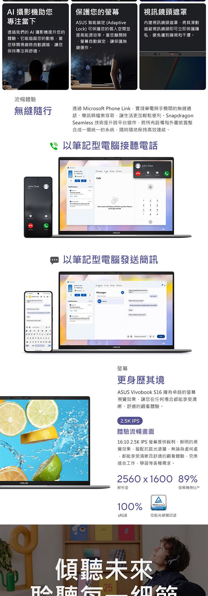 AI 攝影機助您專注當下透過我們的 AI 攝影機提升您的體驗它能追蹤您的動態當您移開視線時自動調暗讓您保持專注與舒適保護您的 智能鎖定 (AdptiveLock) 可保護您的個人空間並提高能源效率。當您離開時視訊鏡頭遮罩內建視訊鏡頭遮罩將其滑動遮蔽視訊鏡頭即可立即保護隱私避免遭到窺視和干擾。螢幕自動鎖定讓保護無縫運作。流暢體驗無縫隨行John DoeASDFGHJKL   透過 Microsoft Phone Link實現筆電與手機間的無縫通話、簡訊與檔案存取讓生活更加輕鬆便利。 SnapdragonSeamless 技術提升跨平台協作將所有設備和外圍裝置整合成一個統一的系統隨時隨地保持高效連結。以筆記型電腦接聽電話         aJohn Doe以筆記型電腦發送簡訊Messages螢幕更身歷其境ASUS VivoBook S6 擁有卓越的螢幕視覺效果讓您在任何場合都能享受清晰、舒適的觀看體驗。2.5K IPS體驗流暢畫面16:10 2.5K IPS 螢幕提供銳利、鮮明的視覺效果,搭配抗眩光塗層,無論身處何處都能享受清晰且舒適的觀看體驗,完美適合工作、學習等各種需求。2560  1600 89%100%A 低藍光硬體認證螢幕機身比1ASUS解析度傾聽未來