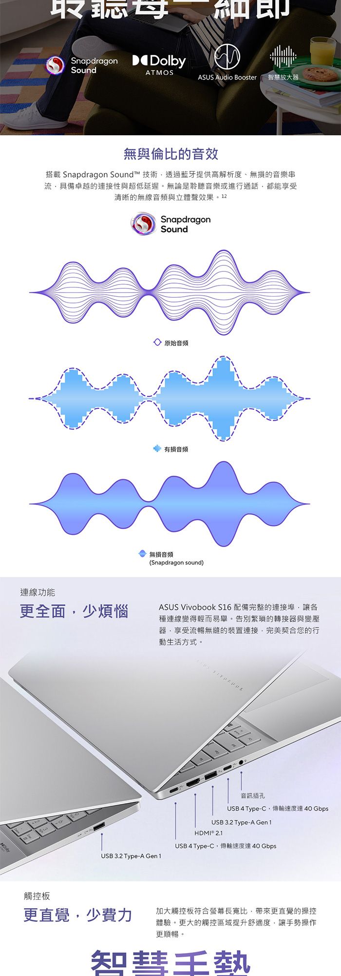 取Snapdragon DolbySoundAMOSASUS Audio Booster 智慧放大器無與倫比的音效搭載 Snapdragon Sound™ 技術透過藍牙提供高解析度、無損的音樂串流具備卓越的連接性與超低延遲。無論是聆聽音樂或進行通話都能享受清晰的無線音頻與立體聲效果。12SnapdragonSound原始音頻有損音頻無損音頻(Snapdragon sound)連線功能更全面少煩惱ASUS VivoBook S16 配備完整的連接埠讓種連線變得輕而易舉。告別繁瑣的轉接器與變壓器享受流暢無縫的裝置連接完美契合您的行動生活方式。T USB 3.2 Type-A Gen1音訊插孔USB 4 Type-C,傳輸速度達40 GbpsUSB 3.2 Type-A Gen1HDMI® 2.1USB 4 Type-C,傳輸速度達40 Gbps觸控板更直覺,少費力加大觸控板符合螢幕長寬比,帶來更直覺的操控體驗。更大的觸控區域提升舒適度,讓手勢操作更順暢。知彗王熱