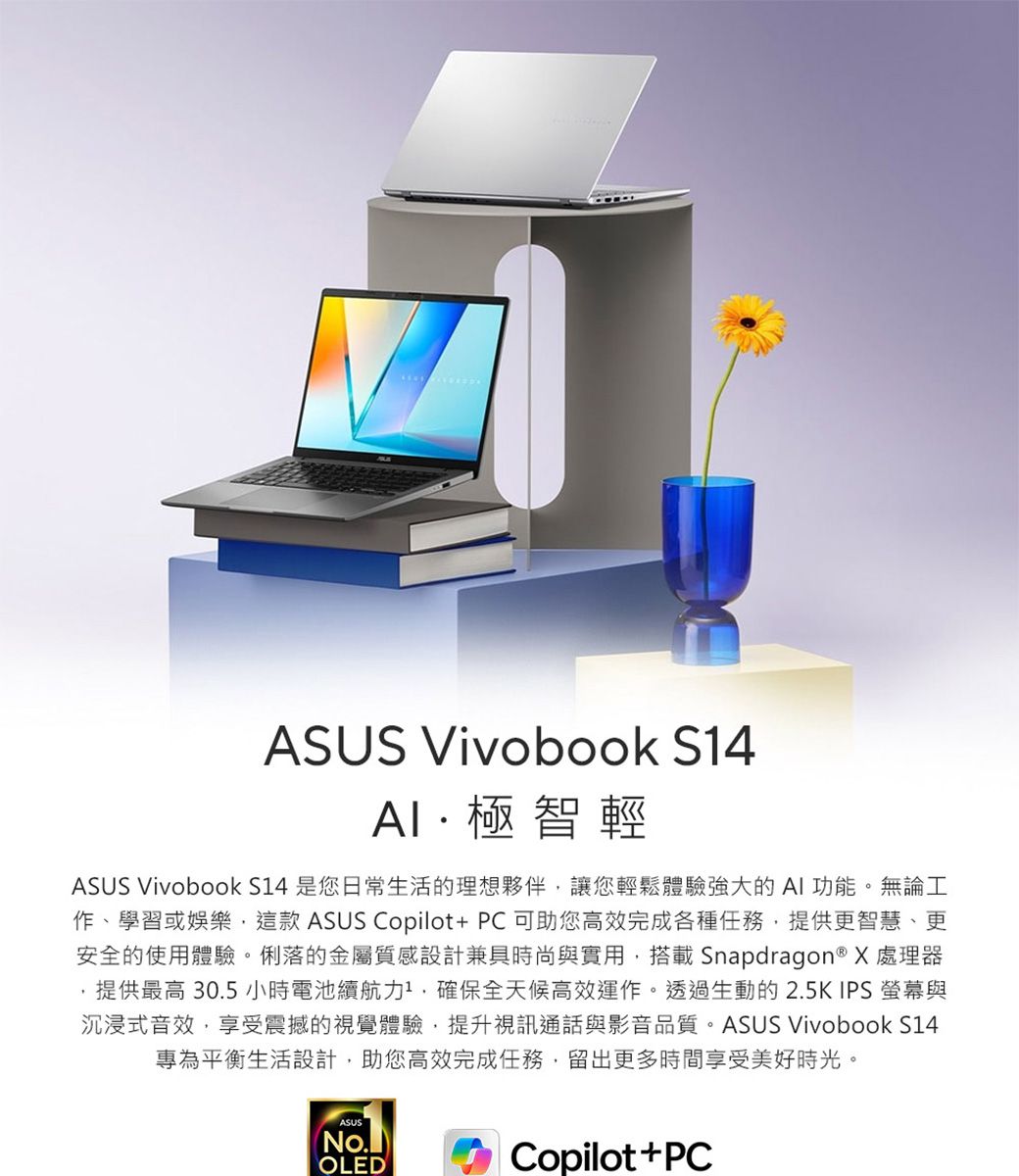 ASUS Vivobook S14極智輕ASUS Vivobook S14 是您日常生活的理想夥伴讓您輕鬆體驗強大的AI功能。無論工作、學習或娛樂這款 ASUS Copilot+ PC可助您高效完成各種任務提供更智慧、更安全的使用體驗。俐落的金屬質感設計兼具時尚與實用,搭載 Snapdragon® X 處理器提供最高 30.5 小時電池力,確保全天候高效運作。透過生動的2.5KIPS 螢幕與沉浸式音效,享受震撼的視覺體驗,提升視訊通話與影音品質。ASUS Vivobook S14專為平衡生活設計,助您高效完成任務,留出更多時間享受美好時光。ASUS(OLEDCopilot+PC
