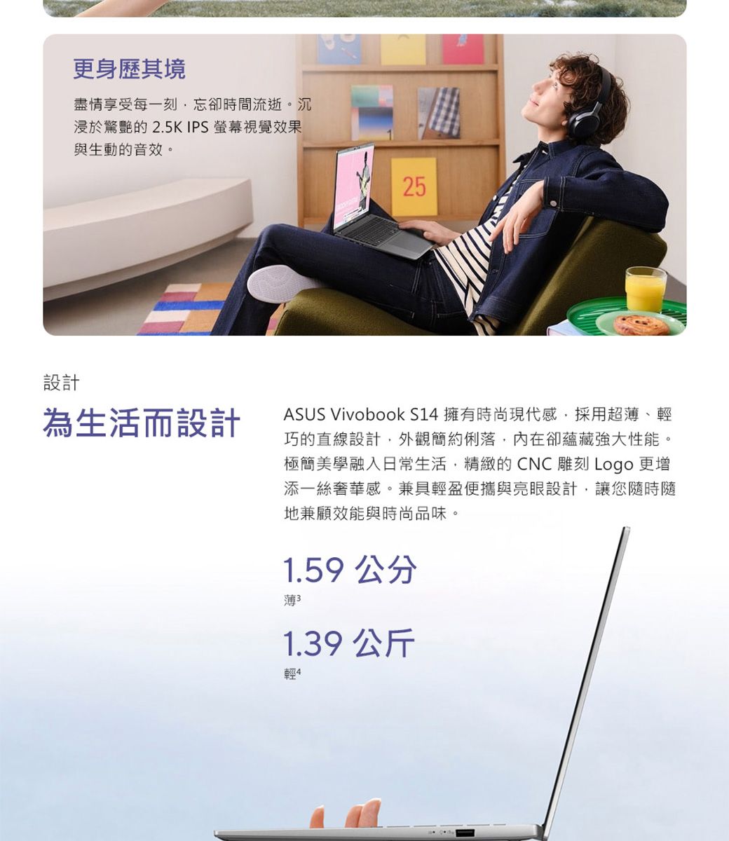 更身歷其境盡情享受每一刻忘卻時間流逝。沉浸於驚艷的2.5K IPS 螢幕視覺效果與生動的音效。25設計為生活而設計ASUS Vivobook S14 擁有時尚現代感,採用超薄、輕巧的直線設計,外觀簡約俐落,內在卻蘊藏強大性能。極簡美學融入日常生活,精緻的CNC雕刻 Logo 更增添一絲奢華感。兼具輕盈便攜與亮眼設計,讓您時隨地兼顧效能與時尚品味。1.59公分薄1.39 公斤輕4