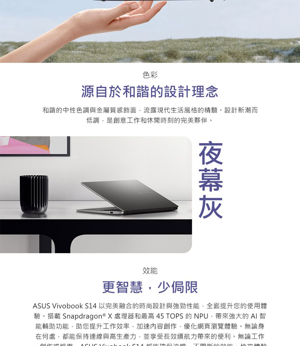 色彩源自於和諧的設計理念和諧的中性色調與金屬質感飾面流露現代生活風格的精髓。設計新潮而低調是創意工作和休閒時刻的完美夥伴。效能更智慧,少侷限 Vivobook S14 以完美融合的時尚設計與強勁性能,全面提升您的使用體驗。搭載 Snapdragon® X 處理器和最高 45 TOPS 的NPU,帶來強大的  智能輔助功能,助您提升工作效率,加速內容創作,優化網頁瀏覽體驗。無論身在何處,都能保持連線與高生產力,並享受長效力帶來的便利。無論工作ASUS