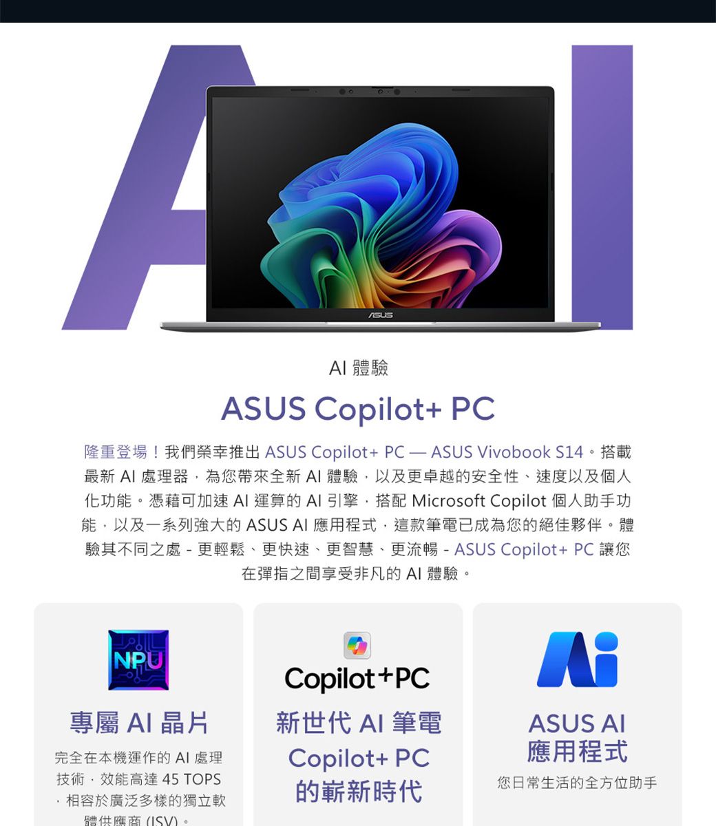 A 體驗ASUS Copilot+ PC隆重登場!我們推出 ASUS Copilot+PCASUS Vivobook S14。搭載最新處理器為您帶來全新AI體驗以及更卓越的安全性、速度以及個人化功能。憑藉可加速AI 運算的AI引擎,搭配 Microsoft Copilot 個人助手功能,以及一系列強大的 ASUS AI 應用程式,這款筆電已成為您的絕佳夥伴。體驗其不同之處 - 更輕鬆、更快速、更智慧、更流暢-ASUS Copilot+PC 讓您在彈指之間享受非凡的AI 體驗。NPUCopilot+PC專屬 AI晶片新世代 AI 筆電ASUS AI完全在本機運作的AI處理技術,效能高達 45 TOPS相容於廣泛多樣的獨立軟體供應商(ISV)。Copilot+ PC應用程式的嶄新時代您日常生活的全方位助手