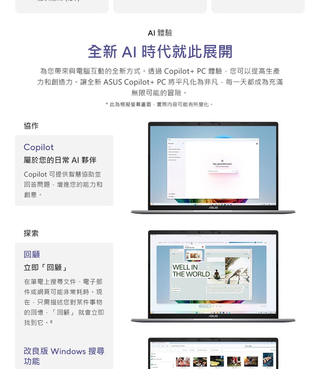 體驗全新AI 時代就此展開為您帶來與電腦互動的全新方式。透過Copilot+PC體驗您可以提高生產力和創造力。讓全新  Copilot+PC將平凡化為非凡每一天都成為充滿無限可能的冒險。*此為模擬螢幕畫面實際內容可能有所變化。協作Copilot屬於您的日常 AI 夥伴Copilot 可提供智慧協助並回答問題增進您的能力和創意。探索回顧立即「回顧」筆電上搜尋文件、電子郵件或網頁可能非常耗時。現在只需描述您對某件事物的回憶「回顧」就會立即找到它。 8WELL INTHE WORLD改良版 Windows 搜尋功能Hey good ASUS