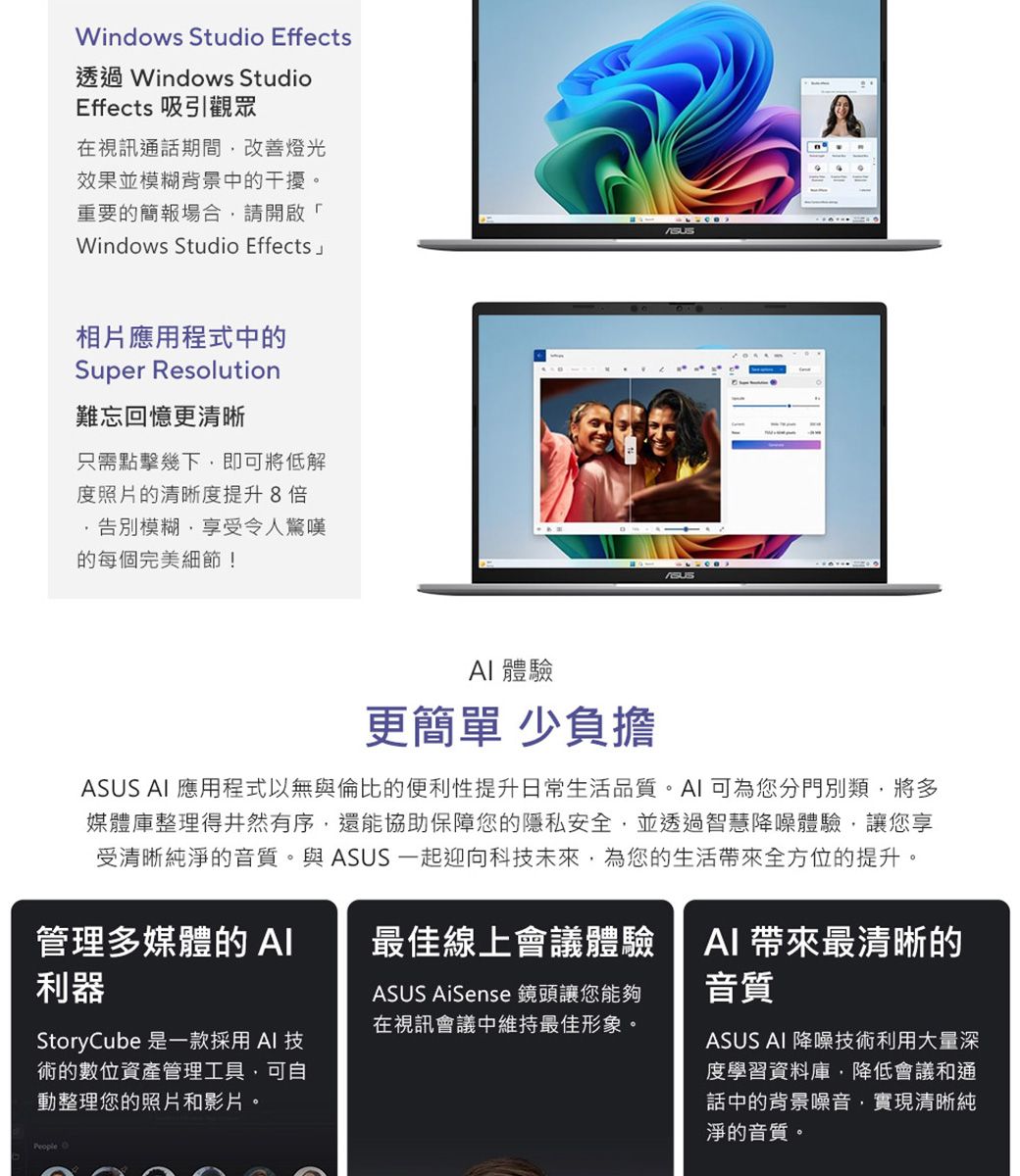 Windows Studio Effects透過 Windows StudioEffects 吸引觀眾在視訊通話期間改善燈光效果並模糊背景中的干擾。重要的簡報場合請開啟「Windows Studio Effects相片應用程式中的Super Resolution難忘回憶更清晰只需點擊幾下即可將低解度照片的清晰度提升8倍模糊,享受令人驚嘆的每個完美細節! 體驗更簡單 少負擔ASUS  應用程式以無與倫比的便利性提升日常生活品質。AI 可為您分門別類,將多媒體庫整理得井然有序,還能協助保障您的隱私安全,並透過智慧降噪體驗,讓您享受清晰純淨的音質。與ASUS 一起迎向科技未來,為您的生活全方位的提升。管理多媒體的AI利器最佳線上會議體驗ASUS AiSense 鏡頭讓您能夠在視訊會議中維持最佳形象。StoryCube 是一款採用 AI 技術的數位資產管理工具,可自動整理您的照片和影片。AI 帶來最清晰的音質ASUS AI 降噪技術利用大量深度學習資料庫,降低會議和通話中的背景噪音,實現清晰純淨的音質。People